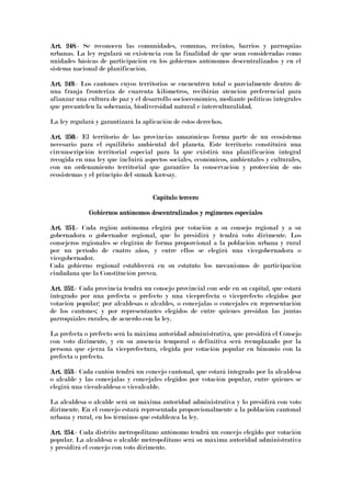 Art. 248Art. 248Art. 248Art. 248.- Se reconocen las comunidades, comunas, recintos, barrios y parroquias
urbanas. La ley regulará su existencia con la finalidad de que sean consideradas como
unidades básicas de participación en los gobiernos autónomos descentralizados y en el
sistema nacional de planificación.
Art. 249Art. 249Art. 249Art. 249.- Los cantones cuyos territorios se encuentren total o parcialmente dentro de
una franja fronteriza de cuarenta kilómetros, recibirán atención preferencial para
afianzar una cultura de paz y el desarrollo socioeconómico, mediante políticas integrales
que precautelen la soberanía, biodiversidad natural e interculturalidad.
La ley regulará y garantizará la aplicación de estos derechos.
Art. 250Art. 250Art. 250Art. 250.- El territorio de las provincias amazónicas forma parte de un ecosistema
necesario para el equilibrio ambiental del planeta. Este territorio constituirá una
circunscripción territorial especial para la que existirá una planificación integral
recogida en una ley que incluirá aspectos sociales, económicos, ambientales y culturales,
con un ordenamiento territorial que garantice la conservación y protección de sus
ecosistemas y el principio del sumak kawsay.
Capítulo terceroCapítulo terceroCapítulo terceroCapítulo tercero
Gobiernos autónomos descentralizados y regímenes especialesGobiernos autónomos descentralizados y regímenes especialesGobiernos autónomos descentralizados y regímenes especialesGobiernos autónomos descentralizados y regímenes especiales
Art. 251Art. 251Art. 251Art. 251.- Cada región autónoma elegirá por votación a su consejo regional y a su
gobernadora o gobernador regional, que lo presidirá y tendrá voto dirimente. Los
consejeros regionales se elegirán de forma proporcional a la población urbana y rural
por un período de cuatro años, y entre ellos se elegirá una vicegobernadora o
vicegobernador.
Cada gobierno regional establecerá en su estatuto los mecanismos de participación
ciudadana que la Constitución prevea.
Art. 252Art. 252Art. 252Art. 252.- Cada provincia tendrá un consejo provincial con sede en su capital, que estará
integrado por una prefecta o prefecto y una viceprefecta o viceprefecto elegidos por
votación popular; por alcaldesas o alcaldes, o concejalas o concejales en representación
de los cantones; y por representantes elegidos de entre quienes presidan las juntas
parroquiales rurales, de acuerdo con la ley.
La prefecta o prefecto será la máxima autoridad administrativa, que presidirá el Consejo
con voto dirimente, y en su ausencia temporal o definitiva será reemplazado por la
persona que ejerza la viceprefectura, elegida por votación popular en binomio con la
prefecta o prefecto.
Art. 253Art. 253Art. 253Art. 253.- Cada cantón tendrá un concejo cantonal, que estará integrado por la alcaldesa
o alcalde y las concejalas y concejales elegidos por votación popular, entre quienes se
elegirá una vicealcaldesa o vicealcalde.
La alcaldesa o alcalde será su máxima autoridad administrativa y lo presidirá con voto
dirimente. En el concejo estará representada proporcionalmente a la población cantonal
urbana y rural, en los términos que establezca la ley.
Art. 254Art. 254Art. 254Art. 254.- Cada distrito metropolitano autónomo tendrá un concejo elegido por votación
popular. La alcaldesa o alcalde metropolitano será su máxima autoridad administrativa
y presidirá el concejo con voto dirimente.
 