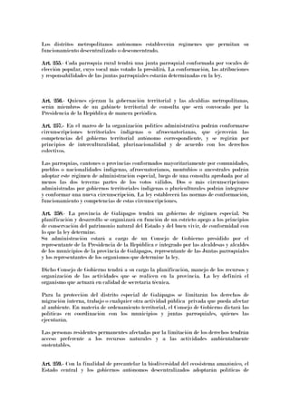 Los distritos metropolitanos autónomos establecerán regímenes que permitan su
funcionamiento descentralizado o desconcentrado.
Art. 255Art. 255Art. 255Art. 255.- Cada parroquia rural tendrá una junta parroquial conformada por vocales de
elección popular, cuyo vocal más votado la presidirá. La conformación, las atribuciones
y responsabilidades de las juntas parroquiales estarán determinadas en la ley.
Art. 256Art. 256Art. 256Art. 256.- Quienes ejerzan la gobernación territorial y las alcaldías metropolitanas,
serán miembros de un gabinete territorial de consulta que será convocado por la
Presidencia de la República de manera periódica.
Art. 257.Art. 257.Art. 257.Art. 257.---- En el marco de la organización político administrativa podrán conformarse
circunscripciones territoriales indígenas o afroecuatorianas, que ejercerán las
competencias del gobierno territorial autónomo correspondiente, y se regirán por
principios de interculturalidad, plurinacionalidad y de acuerdo con los derechos
colectivos.
Las parroquias, cantones o provincias conformados mayoritariamente por comunidades,
pueblos o nacionalidades indígenas, afroecuatorianos, montubios o ancestrales podrán
adoptar este régimen de administración especial, luego de una consulta aprobada por al
menos las dos terceras partes de los votos válidos. Dos o más circunscripciones
administradas por gobiernos territoriales indígenas o pluriculturales podrán integrarse
y conformar una nueva circunscripción. La ley establecerá las normas de conformación,
funcionamiento y competencias de estas circunscripciones.
Art. 258Art. 258Art. 258Art. 258.- La provincia de Galápagos tendrá un gobierno de régimen especial. Su
planificación y desarrollo se organizará en función de un estricto apego a los principios
de conservación del patrimonio natural del Estado y del buen vivir, de conformidad con
lo que la ley determine.
Su administración estará a cargo de un Consejo de Gobierno presidido por el
representante de la Presidencia de la República e integrado por las alcaldesas y alcaldes
de los municipios de la provincia de Galápagos, representante de las Juntas parroquiales
y los representantes de los organismos que determine la ley.
Dicho Consejo de Gobierno tendrá a su cargo la planificación, manejo de los recursos y
organización de las actividades que se realicen en la provincia. La ley definirá el
organismo que actuará en calidad de secretaría técnica.
Para la protección del distrito especial de Galápagos se limitarán los derechos de
migración interna, trabajo o cualquier otra actividad pública privada que pueda afectar
al ambiente. En materia de ordenamiento territorial, el Consejo de Gobierno dictará las
políticas en coordinación con los municipios y juntas parroquiales, quienes las
ejecutarán.
Las personas residentes permanentes afectadas por la limitación de los derechos tendrán
acceso preferente a los recursos naturales y a las actividades ambientalmente
sustentables.
Art. 259.Art. 259.Art. 259.Art. 259.---- Con la finalidad de precautelar la biodiversidad del ecosistema amazónico, el
Estado central y los gobiernos autónomos descentralizados adoptarán políticas de
 