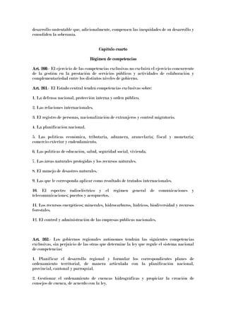 desarrollo sustentable que, adicionalmente, compensen las inequidades de su desarrollo y
consoliden la soberanía.
Capítulo cuartoCapítulo cuartoCapítulo cuartoCapítulo cuarto
Régimen de competenciasRégimen de competenciasRégimen de competenciasRégimen de competencias
Art. 260Art. 260Art. 260Art. 260.- El ejercicio de las competencias exclusivas no excluirá el ejercicio concurrente
de la gestión en la prestación de servicios públicos y actividades de colaboración y
complementariedad entre los distintos niveles de gobierno.
Art. 261Art. 261Art. 261Art. 261.- El Estado central tendrá competencias exclusivas sobre:
1. La defensa nacional, protección interna y orden público.
2. Las relaciones internacionales.
3. El registro de personas, nacionalización de extranjeros y control migratorio.
4. La planificación nacional.
5. Las políticas económica, tributaria, aduanera, arancelaria; fiscal y monetaria;
comercio exterior y endeudamiento.
6. Las políticas de educación, salud, seguridad social, vivienda.
7. Las áreas naturales protegidas y los recursos naturales.
8. El manejo de desastres naturales.
9. Las que le corresponda aplicar como resultado de tratados internacionales.
10. El espectro radioeléctrico y el régimen general de comunicaciones y
telecomunicaciones; puertos y aeropuertos.
11. Los recursos energéticos; minerales, hidrocarburos, hídricos, biodiversidad y recursos
forestales.
12. El control y administración de las empresas públicas nacionales.
Art. 262Art. 262Art. 262Art. 262.- Los gobiernos regionales autónomos tendrán las siguientes competencias
exclusivas, sin perjuicio de las otras que determine la ley que regule el sistema nacional
de competencias:
1. Planificar el desarrollo regional y formular los correspondientes planes de
ordenamiento territorial, de manera articulada con la planificación nacional,
provincial, cantonal y parroquial.
2. Gestionar el ordenamiento de cuencas hidrográficas y propiciar la creación de
consejos de cuenca, de acuerdo con la ley.
 