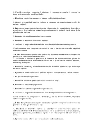 3. Planificar, regular y controlar el tránsito y el transporte regional y el cantonal en
tanto no lo asuman las municipalidades.
4. Planificar, construir y mantener el sistema vial de ámbito regional.
5. Otorgar personalidad jurídica, registrar y controlar las organizaciones sociales de
carácter regional.
6. Determinar las políticas de investigación e innovación del conocimiento, desarrollo y
transferencia de tecnologías, necesarias para el desarrollo regional, en el marco de la
planificación nacional.
7. Fomentar las actividades productivas regionales.
8. Fomentar la seguridad alimentaria regional.
9. Gestionar la cooperación internacional para el cumplimiento de sus competencias.
En el ámbito de estas competencias exclusivas y en el uso de sus facultades, expedirá
normas regionales.
ArtArtArtArt. 263.. 263.. 263.. 263.---- Los gobiernos provinciales tendrán las siguientes competencias exclusivas, sin
perjuicio de las otras que determine la ley:
1. Planificar el desarrollo provincial y formular los correspondientes planes de
ordenamiento territorial, de manera articulada con la planificación nacional, regional,
cantonal y parroquial.
2. Planificar, construir y mantener el sistema vial de ámbito provincial, que no incluya
las zonas urbanas.
3. Ejecutar, en coordinación con el gobierno regional, obras en cuencas y micro cuencas.
4. La gestión ambiental provincial.
5. Planificar, construir, operar y mantener sistemas de riego.
6. Fomentar la actividad agropecuaria.
7. Fomentar las actividades productivas provinciales.
8. Gestionar la cooperación internacional para el cumplimiento de sus competencias.
En el ámbito de sus competencias y territorio, y en uso de sus facultades, expedirán
ordenanzas provinciales.
Art. 264Art. 264Art. 264Art. 264.- Los gobiernos municipales tendrán las siguientes competencias exclusivas sin
perjuicio de otras que determine la ley:
1. Planificar el desarrollo cantonal y formular los correspondientes planes de
ordenamiento territorial, de manera articulada con la planificación nacional, regional,
provincial y parroquial, con el fin de regular el uso y la ocupación del suelo urbano y
rural.
2. Ejercer el control sobre el uso y ocupación del suelo en el cantón.
 