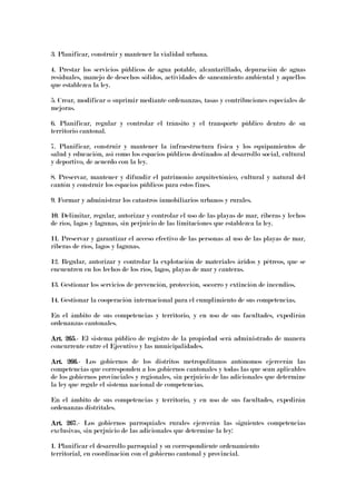 3. Planificar, construir y mantener la vialidad urbana.
4. Prestar los servicios públicos de agua potable, alcantarillado, depuración de aguas
residuales, manejo de desechos sólidos, actividades de saneamiento ambiental y aquellos
que establezca la ley.
5. Crear, modificar o suprimir mediante ordenanzas, tasas y contribuciones especiales de
mejoras.
6. Planificar, regular y controlar el tránsito y el transporte público dentro de su
territorio cantonal.
7. Planificar, construir y mantener la infraestructura física y los equipamientos de
salud y educación, así como los espacios públicos destinados al desarrollo social, cultural
y deportivo, de acuerdo con la ley.
8. Preservar, mantener y difundir el patrimonio arquitectónico, cultural y natural del
cantón y construir los espacios públicos para estos fines.
9. Formar y administrar los catastros inmobiliarios urbanos y rurales.
10. Delimitar, regular, autorizar y controlar el uso de las playas de mar, riberas y lechos
de ríos, lagos y lagunas, sin perjuicio de las limitaciones que establezca la ley.
11. Preservar y garantizar el acceso efectivo de las personas al uso de las playas de mar,
riberas de ríos, lagos y lagunas.
12. Regular, autorizar y controlar la explotación de materiales áridos y pétreos, que se
encuentren en los lechos de los ríos, lagos, playas de mar y canteras.
13. Gestionar los servicios de prevención, protección, socorro y extinción de incendios.
14. Gestionar la cooperación internacional para el cumplimiento de sus competencias.
En el ámbito de sus competencias y territorio, y en uso de sus facultades, expedirán
ordenanzas cantonales.
Art. 265Art. 265Art. 265Art. 265.- El sistema público de registro de la propiedad será administrado de manera
concurrente entre el Ejecutivo y las municipalidades.
Art. 266Art. 266Art. 266Art. 266.- Los gobiernos de los distritos metropolitanos autónomos ejercerán las
competencias que corresponden a los gobiernos cantonales y todas las que sean aplicables
de los gobiernos provinciales y regionales, sin perjuicio de las adicionales que determine
la ley que regule el sistema nacional de competencias.
En el ámbito de sus competencias y territorio, y en uso de sus facultades, expedirán
ordenanzas distritales.
Art. 267Art. 267Art. 267Art. 267.- Los gobiernos parroquiales rurales ejercerán las siguientes competencias
exclusivas, sin perjuicio de las adicionales que determine la ley:
1. Planificar el desarrollo parroquial y su correspondiente ordenamiento
territorial, en coordinación con el gobierno cantonal y provincial.
 