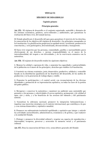 TÍTULO VITÍTULO VITÍTULO VITÍTULO VI
RÉGIMEN DE DESARROLLORÉGIMEN DE DESARROLLORÉGIMEN DE DESARROLLORÉGIMEN DE DESARROLLO
Capítulo primeroCapítulo primeroCapítulo primeroCapítulo primero
Principios generalesPrincipios generalesPrincipios generalesPrincipios generales
Art. 275Art. 275Art. 275Art. 275.- El régimen de desarrollo es el conjunto organizado, sostenible y dinámico de
los sistemas económicos, políticos, socio-culturales y ambientales, que garantizan la
realización del buen vivir, del sumak kawsay.
El Estado planificará el desarrollo del país para garantizar el ejercicio de los derechos,
la consecución de los objetivos del régimen de desarrollo y los principios consagrados en
la Constitución. La planificación propiciará la equidad social y territorial, promoverá la
concertación, y será participativa, descentralizada, desconcentrada y transparente.
El buen vivir requerirá que las personas, comunidades, pueblos y nacionalidades gocen
efectivamente de sus derechos, y ejerzan responsabilidades en el marco de la
interculturalidad, del respeto a sus diversidades, y de la convivencia armónica con la
naturaleza.
Art. 276Art. 276Art. 276Art. 276.- El régimen de desarrollo tendrá los siguientes objetivos:
1. Mejorar la calidad y esperanza de vida, y aumentar las capacidades y potencialidades
de la población en el marco de los principios y derechos que establece la Constitución.
2. Construir un sistema económico, justo, democrático, productivo, solidario y sostenible
basado en la distribución igualitaria de los beneficios del desarrollo, de los medios de
producción y en la generación de trabajo digno y estable.
3. Fomentar la participación y el control social, con reconocimiento de las diversas
identidades y promoción de su representación equitativa, en todas las fases de la gestión
del poder público.
4. Recuperar y conservar la naturaleza y mantener un ambiente sano sustentable que
garantice a las personas y colectividades el acceso equitativo, permanente y de calidad al
agua, aire y suelo, y a los beneficios de los recursos del subsuelo y del patrimonio
natural.
5. Garantizar la soberanía nacional, promover la integración latinoamericana e
impulsar una inserción estratégica en el contexto internacional, que contribuya a la paz
y a un sistema democrático y equitativo mundial.
6. Promover un ordenamiento territorial equilibrado y equitativo que integre y articule
las actividades socioculturales, administrativas, económicas y de gestión, y que coadyuve
a la unidad del Estado.
7. Proteger y promover la diversidad cultural y respetar sus espacios de reproducción e
intercambio; recuperar, preservar y acrecentar la memoria social y el patrimonio
cultural.
Art. 277.Art. 277.Art. 277.Art. 277.-Para la consecución del buen vivir, serán deberes generales del Estado:
 