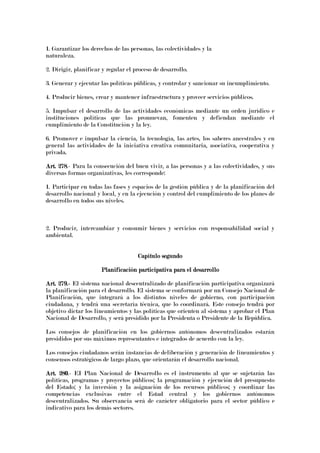1. Garantizar los derechos de las personas, las colectividades y la
naturaleza.
2. Dirigir, planificar y regular el proceso de desarrollo.
3. Generar y ejecutar las políticas públicas, y controlar y sancionar su incumplimiento.
4. Producir bienes, crear y mantener infraestructura y proveer servicios públicos.
5. Impulsar el desarrollo de las actividades económicas mediante un orden jurídico e
instituciones políticas que las promuevan, fomenten y defiendan mediante el
cumplimiento de la Constitución y la ley.
6. Promover e impulsar la ciencia, la tecnología, las artes, los saberes ancestrales y en
general las actividades de la iniciativa creativa comunitaria, asociativa, cooperativa y
privada.
Art. 278Art. 278Art. 278Art. 278.- Para la consecución del buen vivir, a las personas y a las colectividades, y sus
diversas formas organizativas, les corresponde:
1. Participar en todas las fases y espacios de la gestión pública y de la planificación del
desarrollo nacional y local, y en la ejecución y control del cumplimiento de los planes de
desarrollo en todos sus niveles.
2. Producir, intercambiar y consumir bienes y servicios con responsabilidad social y
ambiental.
Capítulo segundoCapítulo segundoCapítulo segundoCapítulo segundo
Planificación participativa para el desarrolloPlanificación participativa para el desarrolloPlanificación participativa para el desarrolloPlanificación participativa para el desarrollo
Art. 279.Art. 279.Art. 279.Art. 279.---- El sistema nacional descentralizado de planificación participativa organizará
la planificación para el desarrollo. El sistema se conformará por un Consejo Nacional de
Planificación, que integrará a los distintos niveles de gobierno, con participación
ciudadana, y tendrá una secretaría técnica, que lo coordinará. Este consejo tendrá por
objetivo dictar los lineamientos y las políticas que orienten al sistema y aprobar el Plan
Nacional de Desarrollo, y será presidido por la Presidenta o Presidente de la República.
Los consejos de planificación en los gobiernos autónomos descentralizados estarán
presididos por sus máximos representantes e integrados de acuerdo con la ley.
Los consejos ciudadanos serán instancias de deliberación y generación de lineamientos y
consensos estratégicos de largo plazo, que orientarán el desarrollo nacional.
Art. 280Art. 280Art. 280Art. 280.- EI Plan Nacional de Desarrollo es el instrumento al que se sujetarán las
políticas, programas y proyectos públicos; la programación y ejecución del presupuesto
del Estado; y la inversión y la asignación de los recursos públicos; y coordinar las
competencias exclusivas entre el Estad central y los gobiernos autónomos
descentralizados. Su observancia será de carácter obligatorio para el sector público e
indicativo para los demás sectores.
 