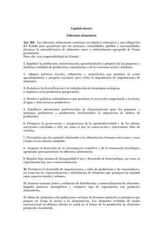 Capítulo terceroCapítulo terceroCapítulo terceroCapítulo tercero
Soberanía alimentariaSoberanía alimentariaSoberanía alimentariaSoberanía alimentaria
Art. 281Art. 281Art. 281Art. 281.- La soberanía alimentaria constituye un objetivo estratégico y una obligación
del Estado para garantizar que las personas, comunidades, pueblos y nacionalidades
alcancen la autosuficiencia de alimentos sanos y culturalmente apropiado de forma
permanente.
Para ello, será responsabilidad del Estado:
1. Impulsar la producción, transformación agroalimentaria y pesquera de las pequeñas y
medianas unidades de producción, comunitarias y de la economía social y solidaria.
2. Adoptar políticas fiscales, tributarias y arancelarias que protejan al sector
agroalimentario y pesquero nacional, para evitar la dependencia de importaciones de
alimentos.
3. Fortalecer la diversificación y la introducción de tecnologías ecológicas
y orgánicas en la producción agropecuaria.
4. Promover políticas redistributivas que permitan el acceso del campesinado a la tierra,
al agua y otros recursos productivos.
5. Establecer mecanismos preferenciales de financiamiento para los pequeños y
medianos productores y productoras, facilitándoles la adquisición de medios de
producción.
6. Promover la preservación y recuperación de la agrobiodiversidad y de los saberes
ancestrales vinculados a ella; así como el uso, la conservación e intercambio libre de
semillas.
7. Precautelar que los animales destinados a la alimentación humana estén sanos y sean
criados en un entorno saludable.
8. Asegurar el desarrollo de la investigación científica y de la innovación tecnológica
apropiadas para garantizar la soberanía alimentaria.
9. Regular bajo normas de bioseguridad el uso y desarrollo de biotecnología, así como su
experimentación, uso y comercialización.
10. Fortalecer el desarrollo de organizaciones y redes de productores y de consumidores,
así como las de comercialización y distribución de alimentos que promueva la equidad
entre espacios rurales y urbanos.
11. Generar sistemas justos y solidarios de distribución y comercialización de alimentos.
Impedir prácticas monopólicas y cualquier tipo de especulación con productos
alimenticios.
12. Dotar de alimentos a las poblaciones víctimas de desastres naturales o antrópicos que
pongan en riesgo el acceso a la alimentación. Los alimentos recibidos de ayuda
internacional no deberán afectar la salud ni el futuro de la producción de alimentos
producidos localmente.
 
