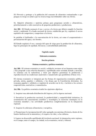 13. Prevenir y proteger a la población del consumo de alimentos contaminados o que
pongan en riesgo su salud o que la ciencia tenga incertidumbre sobre sus efectos.
14. Adquirir alimentos y materias primas para programas sociales y alimenticios,
prioritariamente a redes asociativas de pequeños productores y productoras.
Art. 282Art. 282Art. 282Art. 282.- El Estado normará el uso y acceso a la tierra que deberá cumplir la función
social y ambiental. Un fondo nacional de tierra, establecido por ley, regulará el acceso
equitativo de campesinos y campesinas a la tierra.
Se prohíbe el latifundio y la concentración de la tierra, así como el acaparamiento o
privatización del agua y sus fuentes.
El Estado regulará el uso y manejo del agua de riego para la producción de alimentos,
bajo los principios de equidad, eficiencia y sostenibilidad ambiental.
Capítulo cuartCapítulo cuartCapítulo cuartCapítulo cuartoooo
Soberanía económicaSoberanía económicaSoberanía económicaSoberanía económica
Sección primeraSección primeraSección primeraSección primera
Sistema económico y política económicaSistema económico y política económicaSistema económico y política económicaSistema económico y política económica
Art. 283Art. 283Art. 283Art. 283.- El sistema económico es social y solidario; reconoce al ser humano como sujeto
y fin; propende a una relación dinámica y equilibrada entre sociedad, Estado y mercado,
en armonía con la naturaleza; y tiene por objetivo garantizar la producción y
reproducción de las condiciones materiales e inmateriales que posibiliten el buen vivir.
El sistema económico se integrará por las formas de organización económica pública,
privada, mixta, popular y solidaria, y las demás que la Constitución determine. La
economía popular y solidaria se regulará de acuerdo con la ley e incluirá a los sectores
cooperativistas, asociativos y comunitarios.
Art. 284.Art. 284.Art. 284.Art. 284.---- La política económica tendrá los siguientes objetivos:
1. Asegurar una adecuada distribución del ingreso y de la riqueza nacional.
2. Incentivar la producción nacional, la productividad y competitividad sistémicas, la
acumulación del conocimiento científico y tecnológico, la inserción estratégica en la
economía mundial y las actividades productivas complementarias en la integración
regional.
3. Asegurar la soberanía alimentaria y energética.
4. Promocionar la incorporación del valor agregado con máxima eficiencia, dentro de los
límites biofísicos de la naturaleza y el respeto a la vida y a las culturas.
5. Lograr un desarrollo equilibrado del territorio nacional, la integración entre regiones,
en el campo, entre el campo y la ciudad, en lo económico, social y cultural.
 