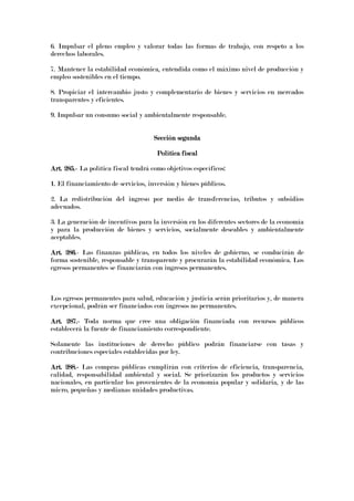 6. Impulsar el pleno empleo y valorar todas las formas de trabajo, con respeto a los
derechos laborales.
7. Mantener la estabilidad económica, entendida como el máximo nivel de producción y
empleo sostenibles en el tiempo.
8. Propiciar el intercambio justo y complementario de bienes y servicios en mercados
transparentes y eficientes.
9. Impulsar un consumo social y ambientalmente responsable.
Sección segundaSección segundaSección segundaSección segunda
Política fiscalPolítica fiscalPolítica fiscalPolítica fiscal
Art. 285.Art. 285.Art. 285.Art. 285.---- La política fiscal tendrá como objetivos específicos:
1. El financiamiento de servicios, inversión y bienes públicos.
2. La redistribución del ingreso por medio de transferencias, tributos y subsidios
adecuados.
3. La generación de incentivos para la inversión en los diferentes sectores de la economía
y para la producción de bienes y servicios, socialmente deseables y ambientalmente
aceptables.
Art. 286Art. 286Art. 286Art. 286.- Las finanzas públicas, en todos los niveles de gobierno, se conducirán de
forma sostenible, responsable y transparente y procurarán la estabilidad económica. Los
egresos permanentes se financiarán con ingresos permanentes.
Los egresos permanentes para salud, educación y justicia serán prioritarios y, de manera
excepcional, podrán ser financiados con ingresos no permanentes.
Art. 287.Art. 287.Art. 287.Art. 287.---- Toda norma que cree una obligación financiada con recursos públicos
establecerá la fuente de financiamiento correspondiente.
Solamente las instituciones de derecho público podrán financiarse con tasas y
contribuciones especiales establecidas por ley.
Art. 288.Art. 288.Art. 288.Art. 288.---- Las compras públicas cumplirán con criterios de eficiencia, transparencia,
calidad, responsabilidad ambiental y social. Se priorizarán los productos y servicios
nacionales, en particular los provenientes de la economía popular y solidaria, y de las
micro, pequeñas y medianas unidades productivas.
 