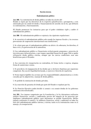 Sección terceraSección terceraSección terceraSección tercera
Endeudamiento públicoEndeudamiento públicoEndeudamiento públicoEndeudamiento público
Art. 289.Art. 289.Art. 289.Art. 289.- La contratación de deuda pública en todos los niveles del
Estado se regirá por las directrices de la respectiva planificación y presupuesto, y será
autorizada por un comité de deuda y financiamiento de acuerdo con la ley, que definirá
su conformación y funcionamiento.
El Estado promoverá las instancias para que el poder ciudadano vigile y audite el
endeudamiento público.
Art. 290Art. 290Art. 290Art. 290.- El endeudamiento público se sujetará a las siguientes regulaciones:
1. Se recurrirá al endeudamiento público solo cuando los ingresos fiscales y los recursos
provenientes de cooperación internacional sean insuficientes.
2. Se velará para que el endeudamiento público no afecte a la soberanía, los derechos, el
buen vivir y la preservación de la naturaleza.
3. Con endeudamiento público se financiarán exclusivamente programas y proyectos de
inversión para infraestructura, o que tengan capacidad financiera de pago. Sólo se podrá
refinanciar deuda pública externa, siempre que las nuevas condiciones sean más
beneficiosas para el Ecuador.
4. Los convenios de renegociación no contendrán, de forma tácita o expresa, ninguna
forma de anatocismo o usura.
5. Se procederá a la impugnación de las deudas que se declaren ilegítimas por organismo
competente. En caso de ilegalidad declarada, se ejercerá el derecho de repetición.
6. Serán imprescriptibles las acciones por las responsabilidades administrativas o civiles
causadas por la adquisición y manejo de deuda pública.
7. Se prohíbe la estatización de deudas privadas.
8. La concesión de garantías de deuda por parte del Estado se regulará por ley.
9. La Función Ejecutiva podrá decidir si asumir o no asumir deudas de los gobiernos
autónomos descentralizados.
Art. 291Art. 291Art. 291Art. 291.- Los órganos competentes que la Constitución y la ley determinen realizarán
análisis financieros, sociales y ambientales previos del impacto de los proyectos que
impliquen endeudamiento público, para determinar su posible financiación. Dichos
órganos realizarán el control y la auditoría financiera, social y ambiental en todas las
fases del endeudamiento público interno y externo, tanto en la contratación como en el
manejo y la renegociación.
 