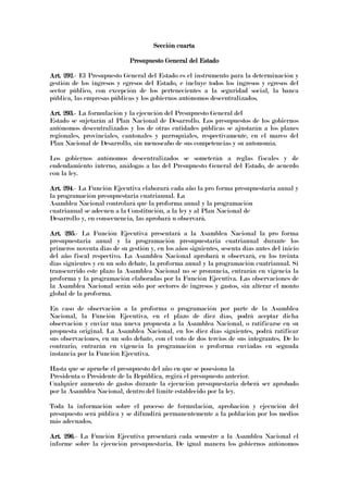 Sección cuartaSección cuartaSección cuartaSección cuarta
Presupuesto General del EstadoPresupuesto General del EstadoPresupuesto General del EstadoPresupuesto General del Estado
Art. 292Art. 292Art. 292Art. 292.- El Presupuesto General del Estado es el instrumento para la determinación y
gestión de los ingresos y egresos del Estado, e incluye todos los ingresos y egresos del
sector público, con excepción de los pertenecientes a la seguridad social, la banca
pública, las empresas públicas y los gobiernos autónomos descentralizados.
Art. 293.Art. 293.Art. 293.Art. 293.---- La formulación y la ejecución del Presupuesto General del
Estado se sujetarán al Plan Nacional de Desarrollo. Los presupuestos de los gobiernos
autónomos descentralizados y los de otras entidades públicas se ajustarán a los planes
regionales, provinciales, cantonales y parroquiales, respectivamente, en el marco del
Plan Nacional de Desarrollo, sin menoscabo de sus competencias y su autonomía.
Los gobiernos autónomos descentralizados se someterán a reglas fiscales y de
endeudamiento interno, análogas a las del Presupuesto General del Estado, de acuerdo
con la ley.
Art. 294Art. 294Art. 294Art. 294.- La Función Ejecutiva elaborará cada año la pro forma presupuestaria anual y
la programación presupuestaria cuatrianual. La
Asamblea Nacional controlará que la proforma anual y la programación
cuatrianual se adecuen a la Constitución, a la ley y al Plan Nacional de
Desarrollo y, en consecuencia, las aprobará u observará.
Art. 295Art. 295Art. 295Art. 295.- La Función Ejecutiva presentará a la Asamblea Nacional la pro forma
presupuestaria anual y la programación presupuestaria cuatrianual durante los
primeros noventa días de su gestión y, en los años siguientes, sesenta días antes del inicio
del año fiscal respectivo. La Asamblea Nacional aprobará u observará, en los treinta
días siguientes y en un solo debate, la proforma anual y la programación cuatrianual. Si
transcurrido este plazo la Asamblea Nacional no se pronuncia, entrarán en vigencia la
proforma y la programación elaboradas por la Función Ejecutiva. Las observaciones de
la Asamblea Nacional serán sólo por sectores de ingresos y gastos, sin alterar el monto
global de la proforma.
En caso de observación a la proforma o programación por parte de la Asamblea
Nacional, la Función Ejecutiva, en el plazo de diez días, podrá aceptar dicha
observación y enviar una nueva propuesta a la Asamblea Nacional, o ratificarse en su
propuesta original. La Asamblea Nacional, en los diez días siguientes, podrá ratificar
sus observaciones, en un solo debate, con el voto de dos tercios de sus integrantes. De lo
contrario, entrarán en vigencia la programación o proforma enviadas en segunda
instancia por la Función Ejecutiva.
Hasta que se apruebe el presupuesto del año en que se posesiona la
Presidenta o Presidente de la República, regirá el presupuesto anterior.
Cualquier aumento de gastos durante la ejecución presupuestaria deberá ser aprobado
por la Asamblea Nacional, dentro del límite establecido por la ley.
Toda la información sobre el proceso de formulación, aprobación y ejecución del
presupuesto será pública y se difundirá permanentemente a la población por los medios
más adecuados.
Art. 296Art. 296Art. 296Art. 296.- La Función Ejecutiva presentará cada semestre a la Asamblea Nacional el
informe sobre la ejecución presupuestaria. De igual manera los gobiernos autónomos
 