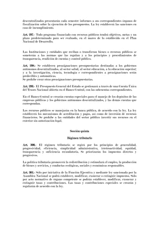 descentralizados presentarán cada semestre informes a sus correspondientes órganos de
fiscalización sobre la ejecución de los presupuestos. La ley establecerá las sanciones en
caso de incumplimiento.
Art.Art.Art.Art. 297297297297.- Todo programa financiado con recursos públicos tendrá objetivos, metas y un
plazo predeterminado para ser evaluado, en el marco de lo establecido en el Plan
Nacional de Desarrollo.
Las Instituciones y entidades que reciban o transfieran bienes o recursos públicos se
someterán a las normas que las regulan y a los principios y procedimientos de
transparencia, rendición de cuentas y control público.
Art. 298.Art. 298.Art. 298.Art. 298.---- Se establecen preasignaciones presupuestarias destinadas a los gobiernos
autónomos descentralizados, al sector salud, al sector educación, a la educación superior;
y a la investigación, ciencia, tecnología e correspondientes a preasignaciones serán
predecibles y automáticas.
Se prohíbe crear otras preasignaciones presupuestarias.
Art. 299.Art. 299.Art. 299.Art. 299.---- El Presupuesto General del Estado se gestionará a través de una Cuenta Única
del Tesoro Nacional abierta en el Banco Central, con las subcuentas correspondientes.
En el Banco Central se crearán cuentas especiales para el manejo de los depósitos de las
empresas públicas y los gobiernos autónomos descentralizados, y las demás cuentas que
correspondan.
Los recursos públicos se manejarán en la banca pública, de acuerdo con la ley. La ley
establecerá los mecanismos de acreditación y pagos, así como de inversión de recursos
financieros. Se prohíbe a las entidades del sector público invertir sus recursos en el
exterior sin autorización legal.
Sección quintaSección quintaSección quintaSección quinta
Régimen tributarloRégimen tributarloRégimen tributarloRégimen tributarlo
Art. 300.Art. 300.Art. 300.Art. 300.---- El régimen tributario se regirá por los principios de generalidad,
progresividad, eficiencia, simplicidad administrativa, irretroactividad, equidad,
transparencia y suficiencia recaudatoria. Se priorizarán los impuestos directos y
progresivos.
La política tributaria promoverá la redistribución y estimulará el empleo, la producción
de bienes y servicios, y conductas ecológicas, sociales y económicas responsables.
Art. 301.Art. 301.Art. 301.Art. 301.---- Sólo por iniciativa de la Función Ejecutiva y mediante ley sancionada por la
Asamblea Nacional se podrá establecer, modificar, exonerar o extinguir impuestos. Sólo
por acto normativo de órgano competente se podrán establecer, modificar, exonerar y
extinguir tasas y contribuciones. Las tasas y contribuciones especiales se crearán y
regularán de acuerdo con la ley.
 