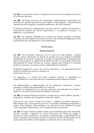 Art. 305.Art. 305.Art. 305.Art. 305.---- La creación de aranceles y la fijación de sus niveles son competencia exclusiva
de la Función Ejecutiva.
Art. 306.Art. 306.Art. 306.Art. 306.---- El Estado promoverá las exportaciones ambientalmente responsables, con
preferencia de aquellas que generen mayor empleo y valor agregado, y en particular las
exportaciones de los pequeños y medianos productores y del sector artesanal.
El Estado propiciará las importaciones necesarias para los objetivos del desarrollo y
desincentivará aquellas que afecten negativamente a la producción nacional, a la
población y a la naturaleza.
Art. 307.Art. 307.Art. 307.Art. 307.---- Los contratos celebrados por el Estado con personas naturales o jurídicas
extranjeras llevarán implícita la renuncia de éstas a toda reclamación diplomática, salvo
contrataciones que correspondan al servicio diplomático.
Sección octavaSección octavaSección octavaSección octava
Sistema financieroSistema financieroSistema financieroSistema financiero
Art. 308.Art. 308.Art. 308.Art. 308.---- Las actividades financieras son un servicio de orden público, y podrán
ejercerse, previa autorización del Estado, de acuerdo con la ley; tendrán la finalidad
fundamental de preservar los depósitos y atender los requerimientos de financiamiento
para la consecución de los objetivos de desarrollo del país. Las actividades financieras
intermediarán de forma eficiente los recursos captados para fortalecer la inversión
productiva nacional, y el consumo social y ambientalmente responsable.
El Estado fomentará el acceso a los servicios financieros y a la democratización del
crédito. Se prohíben las prácticas colusorias, el
anatocismo y la usura.
La regulación y el control del sector financiero privado no trasladarán la
responsabilidad de la solvencia bancaria ni supondrán garantía alguna del Estado.
Las administradoras y administradores de las instituciones financieras y quienes
controlen su capital serán responsables de su solvencia.
Se prohíbe el congelamiento o la retención arbitraria o generalizada de los fondos o
depósitos en las instituciones financieras públicas o privadas.
Art. 309.Art. 309.Art. 309.Art. 309.---- El sistema financiero nacional se compone de los sectores público, privado, y
del popular y solidario, que intermedian recursos del público.
Cada uno de estos sectores contará con normas y entidades de control específicas y
diferenciadas, que se encargarán de preservar su seguridad, estabilidad, transparencia y
solidez. Estas entidades serán autónomas. Los directivos de las entidades de control
serán responsables administrativa, civil y penalmente por sus decisiones.
Art. 310.Art. 310.Art. 310.Art. 310.---- El sector financiero público tendrá como finalidad la prestación sustentable,
eficiente, accesible y equitativa de servicios financieros. El crédito que otorgue se
orientará de manera preferente a incrementar la productividad y competitividad de los
sectores productivos que permitan alcanzar los objetivos del Plan de Desarrollo y de los
grupos menos favorecidos, a fin de impulsar su inclusión activa en la economía.
 