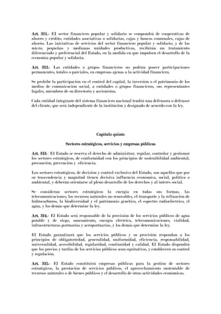Art. 311.Art. 311.Art. 311.Art. 311.---- EI sector financiero popular y solidario se compondrá de cooperativas de
ahorro y crédito, entidades asociativas o solidarias, cajas y bancos comunales, cajas de
ahorro. Las iniciativas de servicios del sector financiero popular y solidario, y de las
micro, pequeñas y medianas unidades productivas, recibirán un tratamiento
diferenciado y preferencial del Estado, en la medida en que impulsen el desarrollo de la
economía popular y solidaria.
Art. 312.Art. 312.Art. 312.Art. 312.---- Las entidades o grupos financieros no podrán poseer participaciones
permanentes, totales o parciales, en empresas ajenas a la actividad financiera.
Se prohíbe la participación en el control del capital, la inversión o el patrimonio de los
medios de comunicación social, a entidades o grupos financieros, sus representantes
legales, miembros de su directorio y accionistas.
Cada entidad integrante del sistema financiero nacional tendrá una defensora o defensor
del cliente, que será independiente de la institución y designado de acuerdo con la ley.
Capítulo quintoCapítulo quintoCapítulo quintoCapítulo quinto
Sectores estratégicos, servicios y empresas públicasSectores estratégicos, servicios y empresas públicasSectores estratégicos, servicios y empresas públicasSectores estratégicos, servicios y empresas públicas
Art. 313Art. 313Art. 313Art. 313.- El Estado se reserva el derecho de administrar, regular, controlar y gestionar
los sectores estratégicos, de conformidad con los principios de sostenibilidad ambiental,
precaución, prevención y eficiencia.
Los sectores estratégicos, de decisión y control exclusivo del Estado, son aquellos que por
su trascendencia y magnitud tienen decisiva influencia económica, social, política o
ambiental, y deberán orientarse al pleno desarrollo de los derechos y al interés social.
Se consideran sectores estratégicos la energía en todas sus formas, las
telecomunicaciones, los recursos naturales no renovables, el transporte y la refinación de
hidrocarburos, la biodiversidad y el patrimonio genético, el espectro radioeléctrico, el
agua, y los demás que determine la ley.
Art. 314.Art. 314.Art. 314.Art. 314.---- El Estado será responsable de la provisión de los servicios públicos de agua
potable y de riego, saneamiento, energía eléctrica, telecomunicaciones, vialidad,
infraestructuras portuarias y aeroportuarias, y los demás que determine la ley.
El Estado garantizará que los servicios públicos y su provisión respondan a los
principios de obligatoriedad, generalidad, uniformidad, eficiencia, responsabilidad,
universalidad, accesibilidad, regularidad, continuidad y calidad. El Estado dispondrá
que los precios y tarifas de los servicios públicos sean equitativos, y establecerá su control
y regulación.
Art. 315.Art. 315.Art. 315.Art. 315.---- El Estado constituirá empresas públicas para la gestión de sectores
estratégicos, la prestación de servicios públicos, el aprovechamiento sustentable de
recursos naturales o de bienes públicos y el desarrollo de otras actividades económicas.
 