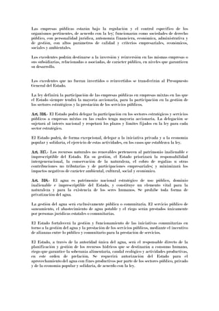 Las empresas públicas estarán bajo la regulación y el control específico de los
organismos pertinentes, de acuerdo con la ley; funcionarán como sociedades de derecho
público, con personalidad jurídica, autonomía financiera, económica, administrativa y
de gestión, con altos parámetros de calidad y criterios empresariales, económicos,
sociales y ambientales.
Los excedentes podrán destinarse a la inversión y reinversión en las mismas empresas o
sus subsidiarias, relacionadas o asociadas, de carácter público, en niveles que garanticen
su desarrollo.
Los excedentes que no fueran invertidos o reinvertidos se transferirán al Presupuesto
General del Estado.
La ley definirá la participación de las empresas públicas en empresas mixtas en las que
el Estado siempre tendrá la mayoría accionaria, para la participación en la gestión de
los sectores estratégicos y la prestación de los servicios públicos.
Art. 316.Art. 316.Art. 316.Art. 316.---- El Estado podrá delegar la participación en los sectores estratégicos y servicios
públicos a empresas mixtas en las cuales tenga mayoría accionaria. La delegación se
sujetará al interés nacional y respetará los plazos y limites fijados en la ley para cada
sector estratégico.
El Estado podrá, de forma excepcional, delegar a la iniciativa privada y a la economía
popular y solidaria, el ejercicio de estas actividades, en los casos que establezca la ley.
Art. 317.Art. 317.Art. 317.Art. 317.---- Los recursos naturales no renovables pertenecen al patrimonio inalienable e
imprescriptible del Estado. En su gestión, el Estado priorizará la responsabilidad
intergeneracional, la conservación de la naturaleza, el cobro de regalías u otras
contribuciones no tributarias y de participaciones empresariales; y minimizará los
impactos negativos de carácter ambiental, cultural, social y económico.
Art. 318.Art. 318.Art. 318.Art. 318.---- El agua es patrimonio nacional estratégico de uso público, dominio
inalienable e imprescriptible del Estado, y constituye un elemento vital para la
naturaleza y para la existencia de los seres humanos. Se prohíbe toda forma de
privatización del agua.
La gestión del agua será exclusivamente pública o comunitaria. El servicio público de
saneamiento, el abastecimiento de agua potable y el riego serán prestados únicamente
por personas jurídicas estatales o comunitarias.
El Estado fortalecerá la gestión y funcionamiento de las iniciativas comunitarias en
torno a la gestión del agua y la prestación de los servicios públicos, mediante el incentivo
de alianzas entre lo público y comunitario para la prestación de servicios.
El Estado, a través de la autoridad única del agua, será el responsable directo de la
planificación y gestión de los recursos hídricos que se destinarán a consumo humano,
riego que garantice la soberanía alimentaria, caudal ecológico y actividades productivas,
en este orden de prelación. Se requerirá autorización del Estado para el
aprovechamiento del agua con fines productivos por parte de los sectores público, privado
y de la economía popular y solidaria, de acuerdo con la ley.
 
