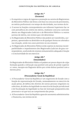 C O N S T I T U I Ç Ã O D A R E P Ú B L I C A D E A N G O L A
100
Artigo 187.º
(Estatuto)
1. Os requisitos e regras de ingresso e promoção na carreira da Magistratura
do Ministério Público são feitos com base no concurso de provimento,
no mérito profissional e no tempo de efectividade, nos termos da lei.
2. O acesso às funções correspondentes aos tribunais Superiores faz-se
com prevalência do critério do mérito, mediante concurso curricular
aberto aos Magistrados Judiciais e do Ministério Público e a outros
juristas de mérito, nos termos que a lei determinar.
3. Os Magistrados do Ministério Público não podem ser transferidos, sus-
pensos, aposentados ou demitidos ou de qualquer forma ser alterada a
sua situação, senão nos casos previstos no seu estatuto.
4. Os Magistrados do Ministério Público estão sujeitos às mesmas incom-
patibilidades e impedimentos dos Magistrados Judiciais de grau cor-
respondente, usufruindo de estatuto remuneratório adequado à função
e à exclusividade do seu exercício.
Artigo 188.º
(Imunidades)
Os Magistrados do Ministério Público só podem ser presos depois de culpa
formada quando a infracção seja punível com pena de prisão superior
a 2 anos, excepto em flagrante delito por crime doloso punível com a
mesma pena.
Artigo 189.º
(Procuradoria-Geral da República)
1. A Procuradoria-Geral da República é um organismo do Estado com a
função de representação do Estado, nomeadamente no exercício da
acção penal, de defesa dos direitos de outras pessoas singulares ou
colectivas, de defesa da legalidade no exercício da função jurisdicional
e de fiscalização da legalidade na fase de instrução preparatória dos
processos e no que toca ao cumprimento das penas.
2. A Procuradoria-Geral da República goza de autonomia administrativa
e financeira, nos termos da lei.
 
