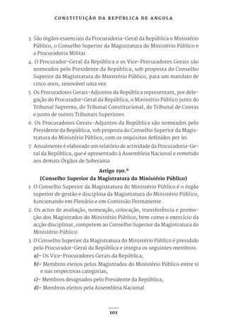 C O N S T I T U I Ç Ã O D A R E P Ú B L I C A D E A N G O L A
101
3. São órgãos essenciais da Procuradoria-Geral da República o Ministério
Público, o Conselho Superior da Magistratura do Ministério Público e
a Procuradoria Militar.
4. O Procurador-Geral da República e os Vice-Procuradores Gerais são
nomeados pelo Presidente da República, sob proposta do Conselho
Superior da Magistratura do Ministério Público, para um mandato de
cinco anos, renovável uma vez.
5. Os Procuradores Gerais-Adjuntos da República representam, por dele-
gação do Procurador-Geral da República, o Ministério Público junto do
Tribunal Supremo, do Tribunal Constitucional, do Tribunal de Contas
e junto de outros Tribunais Superiores.
6. Os Procuradores Gerais-Adjuntos da República são nomeados pelo
Presidente da República, sob proposta do Conselho Superior da Magis-
tratura do Ministério Público, com os requisitos definidos por lei.
7. Anualmente é elaborado um relatório de actividade da Procuradoria-Ge-
ral da República, que é apresentado à Assembleia Nacional e remetido
aos demais Órgãos de Soberania.
Artigo 190.º
(Conselho Superior da Magistratura do Ministério Público)
1. O Conselho Superior da Magistratura do Ministério Público é o órgão
superior de gestão e disciplina da Magistratura do Ministério Público,
funcionando em Plenário e em Comissão Permanente.
2. Os actos de avaliação, nomeação, colocação, transferência e promo-
ção dos Magistrados do Ministério Público, bem como o exercício da
acção disciplinar, competem ao Conselho Superior da Magistratura do
Ministério Público.
3. O Conselho Superior da Magistratura do Ministério Público é presidido
pelo Procurador-Geral da República e integra os seguintes membros:
a)- Os Vice-Procuradores Gerais da República;
b)- Membros eleitos pelos Magistrados do Ministério Público entre si
e nas respectivas categorias;
c)- Membros designados pelo Presidente da República;
d)- Membros eleitos pela Assembleia Nacional.
 