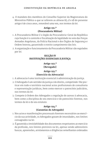 C O N S T I T U I Ç Ã O D A R E P Ú B L I C A D E A N G O L A
102
4. O mandato dos membros do Conselho Superior da Magistratura do
Ministério Público a que se referem as alíneas b), c) e d) do presente
artigo é de cinco anos, renovável uma vez, nos termos da lei.
Artigo 191.º
(Procuradoria Militar)
1. A Procuradoria Militar é o órgão da Procuradoria-Geral da República
cuja função é o controlo e fiscalização da legalidade no seio das Forças
Armadas Angolanas, da Polícia Nacional e dos Órgãos de Segurança e
Ordem Interna, garantindo o estrito cumprimento das leis.
2. A organização e funcionamento da Procuradoria Militar são regulados
por lei.
SECÇÃO IV
INSTITUIÇÕES ESSENCIAIS À JUSTIÇA
Artigo 192.º
[Revogado]
Artigo 193.º
(Exercício da Advocacia)
1. A advocacia é uma instituição essencial à administração da justiça.
2. O Advogado é um servidor da justiça e do direito, competindo-lhe pra-
ticar em todo o território nacional actos profissionais de consultoria
e representação jurídicas, bem como exercer o patrocínio judiciário,
nos termos da lei.
3. Compete à Ordem dos Advogados a regulação do acesso à advocacia,
bem como a disciplina do seu exercício e do patrocínio forense, nos
termos da lei e do seu estatuto.
Artigo 194.º
(Garantias do Advogado)
1. Nos actos e manifestações processuais forenses necessários ao exercí-
cio da sua actividade, os Advogados gozam de imunidades, nos limites
consagrados na lei.
2. É garantida a inviolabilidade dos documentos respeitantes ao exercício
da profissão, nos limites previstos na lei, apenas sendo admissíveis
buscas, apreensões, arrolamentos e diligências semelhantes ordenados
 