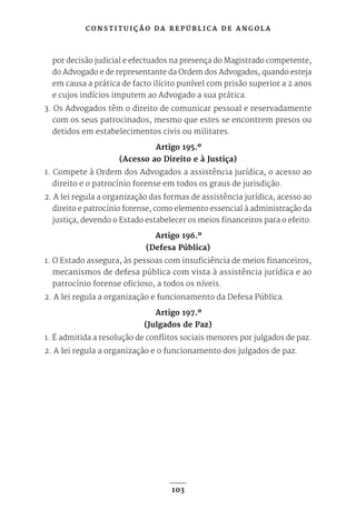 C O N S T I T U I Ç Ã O D A R E P Ú B L I C A D E A N G O L A
103
por decisão judicial e efectuados na presença do Magistrado competente,
do Advogado e de representante da Ordem dos Advogados, quando esteja
em causa a prática de facto ilícito punível com prisão superior a 2 anos
e cujos indícios imputem ao Advogado a sua prática.
3. Os Advogados têm o direito de comunicar pessoal e reservadamente
com os seus patrocinados, mesmo que estes se encontrem presos ou
detidos em estabelecimentos civis ou militares.
Artigo 195.º
(Acesso ao Direito e à Justiça)
1. Compete à Ordem dos Advogados a assistência jurídica, o acesso ao
direito e o patrocínio forense em todos os graus de jurisdição.
2. A lei regula a organização das formas de assistência jurídica, acesso ao
direito e patrocínio forense, como elemento essencial à administração da
justiça, devendo o Estado estabelecer os meios financeiros para o efeito.
Artigo 196.º
(Defesa Pública)
1. O Estado assegura, às pessoas com insuficiência de meios financeiros,
mecanismos de defesa pública com vista à assistência jurídica e ao
patrocínio forense oficioso, a todos os níveis.
2. A lei regula a organização e funcionamento da Defesa Pública.
Artigo 197.º
(Julgados de Paz)
1. É admitida a resolução de conflitos sociais menores por julgados de paz.
2. A lei regula a organização e o funcionamento dos julgados de paz.
 