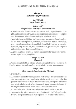 C O N S T I T U I Ç Ã O D A R E P Ú B L I C A D E A N G O L A
104
TÍTULO V
ADMINISTRAÇÃO PÚBLICA
CAPÍTULO I
PRINCÍPIOS GERAIS
Artigo 198.º
(Objectivos e Princípios Fundamentais)
1. A Administração Pública é estruturada com base nos princípios da sim-
plificação administrativa, da aproximação dos serviços às populações
e da desconcentração e descentralização administrativas.
2. A Administração Pública prossegue, nos termos da Constituição e
da lei, o interesse público, devendo, no exercício da sua actividade,
reger-se pelos princípios da igualdade, legalidade, justiça, proporcio-
nalidade, imparcialidade, boa administração, probidade, do respeito
pelo património e da responsabilização.
3. A prossecução do interesse público deve respeitar os direitos e inte-
resses legalmente protegidos.
Artigo 198.º-A
(Âmbito)
A Administração Pública integra a Administração Directa e Indirecta do
Estado, a Administração autónoma e a Administração Independente.
Artigo 199.º
(Estrutura da Administração Pública)
1. [Revogado].
2. A lei estabelece as formas e graus de participação dos particulares, na
desconcentração e descentralização administrativas, sem prejuízo dos
poderes de direcção da acção da Administração, de superintendência
e de tutela administrativa, bem como o dever de cooperação da Admi-
nistração Independente com o Titular do Poder Executivo.
3. As entidades administrativas independentes são criadas por lei.
4. A organização, o funcionamento, as funções das entidades adminis-
trativas independentes e as suas espécies são estabelecidas por lei.
 