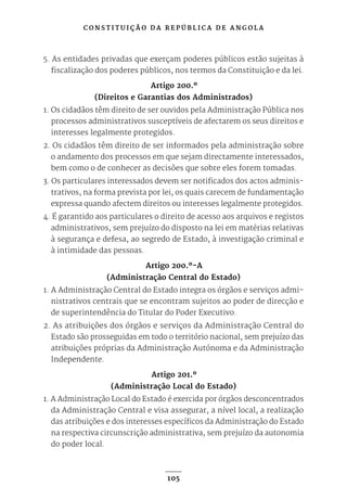 C O N S T I T U I Ç Ã O D A R E P Ú B L I C A D E A N G O L A
105
5. As entidades privadas que exerçam poderes públicos estão sujeitas à
fiscalização dos poderes públicos, nos termos da Constituição e da lei.
Artigo 200.º
(Direitos e Garantias dos Administrados)
1. Os cidadãos têm direito de ser ouvidos pela Administração Pública nos
processos administrativos susceptíveis de afectarem os seus direitos e
interesses legalmente protegidos.
2. Os cidadãos têm direito de ser informados pela administração sobre
o andamento dos processos em que sejam directamente interessados,
bem como o de conhecer as decisões que sobre eles forem tomadas.
3. Os particulares interessados devem ser notificados dos actos adminis-
trativos, na forma prevista por lei, os quais carecem de fundamentação
expressa quando afectem direitos ou interesses legalmente protegidos.
4. É garantido aos particulares o direito de acesso aos arquivos e registos
administrativos, sem prejuízo do disposto na lei em matérias relativas
à segurança e defesa, ao segredo de Estado, à investigação criminal e
à intimidade das pessoas.
Artigo 200.º-A
(Administração Central do Estado)
1. A Administração Central do Estado integra os órgãos e serviços admi-
nistrativos centrais que se encontram sujeitos ao poder de direcção e
de superintendência do Titular do Poder Executivo.
2. As atribuições dos órgãos e serviços da Administração Central do
Estado são prosseguidas em todo o território nacional, sem prejuízo das
atribuições próprias da Administração Autónoma e da Administração
Independente.
Artigo 201.º
(Administração Local do Estado)
1. A Administração Local do Estado é exercida por órgãos desconcentrados
da Administração Central e visa assegurar, a nível local, a realização
das atribuições e dos interesses específicos da Administração do Estado
na respectiva circunscrição administrativa, sem prejuízo da autonomia
do poder local.
 