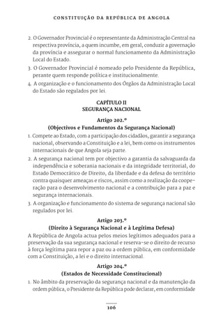 C O N S T I T U I Ç Ã O D A R E P Ú B L I C A D E A N G O L A
106
2. O Governador Provincial é o representante da Administração Central na
respectiva província, a quem incumbe, em geral, conduzir a governação
da província e assegurar o normal funcionamento da Administração
Local do Estado.
3. O Governador Provincial é nomeado pelo Presidente da República,
perante quem responde política e institucionalmente.
4. A organização e o funcionamento dos Órgãos da Administração Local
do Estado são regulados por lei.
CAPÍTULO II
SEGURANÇA NACIONAL
Artigo 202.º
(Objectivos e Fundamentos da Segurança Nacional)
1. Compete ao Estado, com a participação dos cidadãos, garantir a segurança
nacional, observando a Constituição e a lei, bem como os instrumentos
internacionais de que Angola seja parte.
2. A segurança nacional tem por objectivo a garantia da salvaguarda da
independência e soberania nacionais e da integridade territorial, do
Estado Democrático de Direito, da liberdade e da defesa do território
contra quaisquer ameaças e riscos, assim como a realização da coope-
ração para o desenvolvimento nacional e a contribuição para a paz e
segurança internacionais.
3. A organização e funcionamento do sistema de segurança nacional são
regulados por lei.
Artigo 203.º
(Direito à Segurança Nacional e à Legítima Defesa)
A República de Angola actua pelos meios legítimos adequados para a
preservação da sua segurança nacional e reserva-se o direito de recurso
à força legítima para repor a paz ou a ordem pública, em conformidade
com a Constituição, a lei e o direito internacional.
Artigo 204.º
(Estados de Necessidade Constitucional)
1. No âmbito da preservação da segurança nacional e da manutenção da
ordem pública, o Presidente da República pode declarar, em conformidade
 