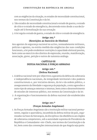 C O N S T I T U I Ç Ã O D A R E P Ú B L I C A D E A N G O L A
107
com as exigências da situação, os estados de necessidade constitucional,
nos termos da Constituição e da lei.
2. São estados de necessidade constitucional o estado de guerra, o estado
de sítio e o estado de emergência, decorrendo estes desde a sua decla-
ração até à formalização da sua cessação.
3. A lei regula o estado de guerra, o estado de sítio e o estado de emergência.
Artigo 205.º
(Restrições ao Exercício de Direitos)
Aos agentes da segurança nacional no activo, nomeadamente militares,
polícias e agentes, na estrita medida das exigências das suas condições
funcionais, a lei pode estabelecer restrições à capacidade eleitoral passiva,
bem como ao exercício dos direitos de expressão, reunião, manifestação,
associação, greve, petição e outros de natureza análoga.
CAPÍTULO III
DEFESA NACIONAL E FORÇAS ARMADAS
Artigo 206.º
(Defesa Nacional)
1. A defesa nacional tem por objectivos a garantia da defesa da soberania
e independência nacionais, da integridade territorial e dos poderes
constitucionais e, por iniciativa destes, da lei e da ordem pública, o
asseguramento da liberdade e segurança da população, contra agressões e
outro tipo de ameaças externas e internas, bem como o desenvolvimento
de missões de interesse público, nos termos da Constituição e da lei.
2. A organização e funcionamento da defesa nacional são estabelecidos
por lei.
Artigo 207.º
(Forças Armadas Angolanas)
1. As Forças Armadas Angolanas são a instituição militar nacional perma-
nente, regular e apartidária, incumbida da defesa militar do país, orga-
nizadas na base da hierarquia, da disciplina e da obediência aos órgãos
de soberania competentes, sob a autoridade suprema do Presidente da
República e Comandante-em-Chefe, nos termos da Constituição e da
lei, bem como das convenções internacionais de que Angola seja parte.
 