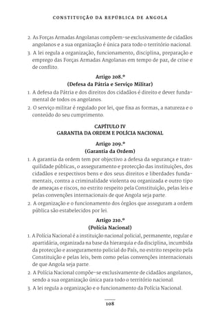 C O N S T I T U I Ç Ã O D A R E P Ú B L I C A D E A N G O L A
108
2. As Forças Armadas Angolanas compõem-se exclusivamente de cidadãos
angolanos e a sua organização é única para todo o território nacional.
3. A lei regula a organização, funcionamento, disciplina, preparação e
emprego das Forças Armadas Angolanas em tempo de paz, de crise e
de conflito.
Artigo 208.º
(Defesa da Pátria e Serviço Militar)
1. A defesa da Pátria e dos direitos dos cidadãos é direito e dever funda-
mental de todos os angolanos.
2. O serviço militar é regulado por lei, que fixa as formas, a natureza e o
conteúdo do seu cumprimento.
CAPÍTULO IV
GARANTIA DA ORDEM E POLÍCIA NACIONAL
Artigo 209.º
(Garantia da Ordem)
1. A garantia da ordem tem por objectivo a defesa da segurança e tran-
quilidade públicas, o asseguramento e protecção das instituições, dos
cidadãos e respectivos bens e dos seus direitos e liberdades funda-
mentais, contra a criminalidade violenta ou organizada e outro tipo
de ameaças e riscos, no estrito respeito pela Constituição, pelas leis e
pelas convenções internacionais de que Angola seja parte.
2. A organização e o funcionamento dos órgãos que asseguram a ordem
pública são estabelecidos por lei.
Artigo 210.º
(Polícia Nacional)
1. A Polícia Nacional é a instituição nacional policial, permanente, regular e
apartidária, organizada na base da hierarquia e da disciplina, incumbida
da protecção e asseguramento policial do País, no estrito respeito pela
Constituição e pelas leis, bem como pelas convenções internacionais
de que Angola seja parte.
2. A Polícia Nacional compõe-se exclusivamente de cidadãos angolanos,
sendo a sua organização única para todo o território nacional.
3. A lei regula a organização e o funcionamento da Polícia Nacional.
 