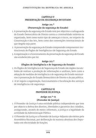 C O N S T I T U I Ç Ã O D A R E P Ú B L I C A D E A N G O L A
109
CAPÍTULO V
PRESERVAÇÃO DA SEGURANÇA DO ESTADO
Artigo 211.º
(Preservação da segurança do Estado)
1. A preservação da segurança do Estado tem por objectivo a salvaguarda
do Estado Democrático de Direito contra a criminalidade violenta ou
organizada, bem como outro tipo de ameaças e riscos, no respeito da
Constituição e das leis, bem como das convenções internacionais de
que Angola seja parte.
2. A preservação da segurança do Estado compreende componentes ins-
titucionais de Órgãos de Inteligência e de Segurança do Estado.
3. A organização e o funcionamento da preservação da segurança do Estado
são estabelecidos por lei.
Artigo 212.º
(Órgãos de Inteligência e de Segurança do Estado)
1. Os Órgãos de Inteligência e de Segurança do Estado são órgãos incum-
bidos de realizar a produção de informações e análises, bem como a
adopção de medidas de inteligência e de segurança do Estado necessá-
rias à preservação do Estado Democrático de Direito e da paz pública.
2. A lei regula a organização, funcionamento e fiscalização dos serviços
de inteligência e de segurança.
CAPÍTULO VI
PROVEDOR DE JUSTIÇA
Artigo 212.º-A
(Provedor de Justiça)
1. O Provedor de Justiça é uma entidade pública independente que tem
por objecto a defesa dos direitos, liberdades e garantias dos cidadãos,
assegurando, através de meios informais, a justiça e a legalidade da
actividade da Administração Pública.
2. O Provedor de Justiça e o Provedor de Justiça-Adjunto são eleitos pela
Assembleia Nacional, por deliberação da maioria absoluta dos Depu-
tados em efectividade de funções.
 