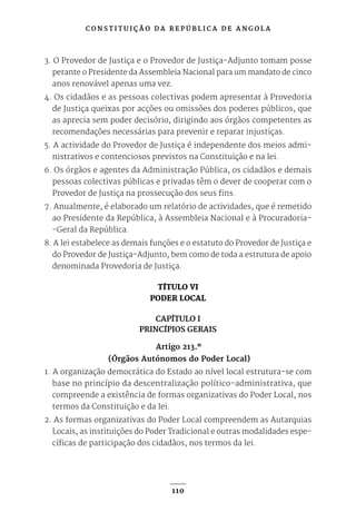 C O N S T I T U I Ç Ã O D A R E P Ú B L I C A D E A N G O L A
110
3. O Provedor de Justiça e o Provedor de Justiça-Adjunto tomam posse
perante o Presidente da Assembleia Nacional para um mandato de cinco
anos renovável apenas uma vez.
4. Os cidadãos e as pessoas colectivas podem apresentar à Provedoria
de Justiça queixas por acções ou omissões dos poderes públicos, que
as aprecia sem poder decisório, dirigindo aos órgãos competentes as
recomendações necessárias para prevenir e reparar injustiças.
5. A actividade do Provedor de Justiça é independente dos meios admi-
nistrativos e contenciosos previstos na Constituição e na lei.
6. Os órgãos e agentes da Administração Pública, os cidadãos e demais
pessoas colectivas públicas e privadas têm o dever de cooperar com o
Provedor de Justiça na prossecução dos seus fins.
7. Anualmente, é elaborado um relatório de actividades, que é remetido
ao Presidente da República, à Assembleia Nacional e à Procuradoria-
-Geral da República.
8. A lei estabelece as demais funções e o estatuto do Provedor de Justiça e
do Provedor de Justiça-Adjunto, bem como de toda a estrutura de apoio
denominada Provedoria de Justiça.
TÍTULO VI
PODER LOCAL
CAPÍTULO I
PRINCÍPIOS GERAIS
Artigo 213.º
(Órgãos Autónomos do Poder Local)
1. A organização democrática do Estado ao nível local estrutura-se com
base no princípio da descentralização político-administrativa, que
compreende a existência de formas organizativas do Poder Local, nos
termos da Constituição e da lei.
2. As formas organizativas do Poder Local compreendem as Autarquias
Locais, as instituições do Poder Tradicional e outras modalidades espe-
cíficas de participação dos cidadãos, nos termos da lei.
 