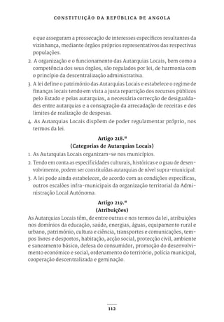 C O N S T I T U I Ç Ã O D A R E P Ú B L I C A D E A N G O L A
112
e que asseguram a prossecução de interesses específicos resultantes da
vizinhança, mediante órgãos próprios representativos das respectivas
populações.
2. A organização e o funcionamento das Autarquias Locais, bem como a
competência dos seus órgãos, são regulados por lei, de harmonia com
o princípio da descentralização administrativa.
3. A lei define o património das Autarquias Locais e estabelece o regime de
finanças locais tendo em vista a justa repartição dos recursos públicos
pelo Estado e pelas autarquias, a necessária correcção de desigualda-
des entre autarquias e a consagração da arrecadação de receitas e dos
limites de realização de despesas.
4. As Autarquias Locais dispõem de poder regulamentar próprio, nos
termos da lei.
Artigo 218.º
(Categorias de Autarquias Locais)
1. As Autarquias Locais organizam-se nos municípios.
2. Tendo em conta as especificidades culturais, históricas e o grau de desen-
volvimento, podem ser constituídas autarquias de nível supra-municipal.
3. A lei pode ainda estabelecer, de acordo com as condições específicas,
outros escalões infra-municipais da organização territorial da Admi-
nistração Local Autónoma.
Artigo 219.º
(Atribuições)
As Autarquias Locais têm, de entre outras e nos termos da lei, atribuições
nos domínios da educação, saúde, energias, águas, equipamento rural e
urbano, património, cultura e ciência, transportes e comunicações, tem-
pos livres e desportos, habitação, acção social, protecção civil, ambiente
e saneamento básico, defesa do consumidor, promoção do desenvolvi-
mento económico e social, ordenamento do território, polícia municipal,
cooperação descentralizada e geminação.
 