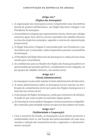 C O N S T I T U I Ç Ã O D A R E P Ú B L I C A D E A N G O L A
113
Artigo 220.º
(Órgãos das Autarquias)
1. A organização das Autarquias Locais compreende uma Assembleia
dotada de poderes deliberativos, um Órgão Executivo Colegial e um
Presidente da Autarquia.
2. A Assembleia é composta por representantes locais, eleitos por sufrágio
universal, igual, livre, directo, secreto e periódico dos cidadãos eleitores
na área da respectiva autarquia, segundo o sistema de representação
proporcional.
3. O Órgão Executivo Colegial é constituído pelo seu Presidente e por
Secretários por si nomeados, todos responsáveis perante a Assembleia
da Autarquia.
4. O Presidente do Órgão Executivo da Autarquia é o cabeça da lista mais
votada para a Assembleia.
5. As candidaturas para as eleições dos Órgãos das Autarquias podem ser
apresentadas por partidos políticos, isoladamente ou em coligação, ou
por grupos de cidadãos eleitores, nos termos da lei.
Artigo 221.º
(Tutela Administrativa)
1. As Autarquias Locais estão sujeitas à tutela administrativa do Executivo.
2. A tutela administrativa sobre as Autarquias Locais consiste na veri-
ficação do cumprimento da lei por parte dos Órgãos Autárquicos e é
exercida nos termos da lei.
3. A dissolução de Órgãos Autárquicos, ainda que resultantes de eleições,
só pode ter por causa acções ou omissões ilegais graves.
4. As Autarquias Locais podem impugnar contenciosamente as ilegalida-
des cometidas pela entidade tutelar no exercício dos poderes de tutela.
Artigo 222.º
(Solidariedade e Cooperação)
1. Com o incentivo do Estado, as Autarquias Locais devem promover a
solidariedade entre si, em função das particularidades de cada uma,
visando a redução das assimetrias locais e regionais e o desenvolvi-
mento nacional.
 