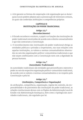 C O N S T I T U I Ç Ã O D A R E P Ú B L I C A D E A N G O L A
114
2. A lei garante as formas de cooperação e de organização que as Autar-
quias Locais podem adoptar para a prossecução de interesses comuns,
às quais são conferidas atribuições e competências próprias.
CAPÍTULO II
INSTITUIÇÕES DO PODER TRADICIONAL
Artigo 223.º
(Reconhecimento)
1. O Estado reconhece o estatuto, o papel e as funções das instituições do
poder tradicional constituídas de acordo com o direito consuetudinário
e que não contrariam a Constituição.
2. O reconhecimento das instituições do poder tradicional obriga as
entidades públicas e privadas a respeitarem, nas suas relações com
aquelas instituições, os valores e normas consuetudinários observa-
dos no seio das organizações político-comunitárias tradicionais e que
não sejam conflituantes com a Constituição nem com a dignidade da
pessoa humana.
Artigo 224.º
(Autoridades Tradicionais)
As autoridades tradicionais são entidades que personificam e exercem o
poder no seio da respectiva organização político-comunitária tradicional,
de acordo com os valores e normas consuetudinários e no respeito pela
Constituição e pela lei.
Artigo 225.º
(Atribuições, Competência e Organização)
As atribuições, competência, organização, regime de controlo, da res-
ponsabilidade e do património das instituições do poder tradicional, as
relações institucionais destas com os Órgãos da Administração Local do
Estado e da Administração Autárquica, bem como a tipologia das auto-
ridades tradicionais, são regulados por lei.
 