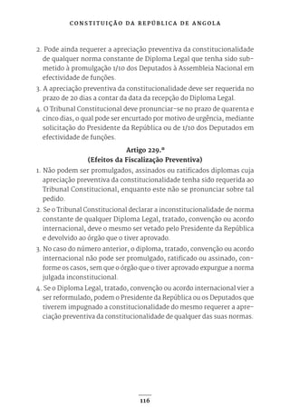 C O N S T I T U I Ç Ã O D A R E P Ú B L I C A D E A N G O L A
116
2. Pode ainda requerer a apreciação preventiva da constitucionalidade
de qualquer norma constante de Diploma Legal que tenha sido sub-
metido à promulgação 1/10 dos Deputados à Assembleia Nacional em
efectividade de funções.
3. A apreciação preventiva da constitucionalidade deve ser requerida no
prazo de 20 dias a contar da data da recepção do Diploma Legal.
4. O Tribunal Constitucional deve pronunciar-se no prazo de quarenta e
cinco dias, o qual pode ser encurtado por motivo de urgência, mediante
solicitação do Presidente da República ou de 1/10 dos Deputados em
efectividade de funções.
Artigo 229.º
(Efeitos da Fiscalização Preventiva)
1. Não podem ser promulgados, assinados ou ratificados diplomas cuja
apreciação preventiva da constitucionalidade tenha sido requerida ao
Tribunal Constitucional, enquanto este não se pronunciar sobre tal
pedido.
2. Se o Tribunal Constitucional declarar a inconstitucionalidade de norma
constante de qualquer Diploma Legal, tratado, convenção ou acordo
internacional, deve o mesmo ser vetado pelo Presidente da República
e devolvido ao órgão que o tiver aprovado.
3. No caso do número anterior, o diploma, tratado, convenção ou acordo
internacional não pode ser promulgado, ratificado ou assinado, con-
forme os casos, sem que o órgão que o tiver aprovado expurgue a norma
julgada inconstitucional.
4. Se o Diploma Legal, tratado, convenção ou acordo internacional vier a
ser reformulado, podem o Presidente da República ou os Deputados que
tiverem impugnado a constitucionalidade do mesmo requerer a apre-
ciação preventiva da constitucionalidade de qualquer das suas normas.
 