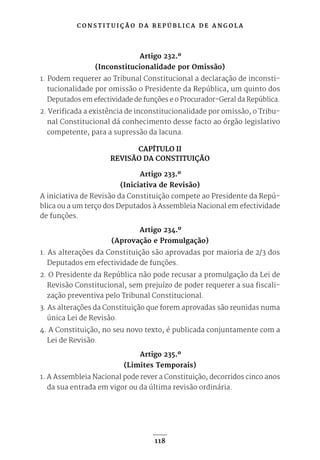 C O N S T I T U I Ç Ã O D A R E P Ú B L I C A D E A N G O L A
118
Artigo 232.º
(Inconstitucionalidade por Omissão)
1. Podem requerer ao Tribunal Constitucional a declaração de inconsti-
tucionalidade por omissão o Presidente da República, um quinto dos
Deputados em efectividade de funções e o Procurador-Geral da República.
2. Verificada a existência de inconstitucionalidade por omissão, o Tribu-
nal Constitucional dá conhecimento desse facto ao órgão legislativo
competente, para a supressão da lacuna.
CAPÍTULO II
REVISÃO DA CONSTITUIÇÃO
Artigo 233.º
(Iniciativa de Revisão)
A iniciativa de Revisão da Constituição compete ao Presidente da Repú-
blica ou a um terço dos Deputados à Assembleia Nacional em efectividade
de funções.
Artigo 234.º
(Aprovação e Promulgação)
1. As alterações da Constituição são aprovadas por maioria de 2/3 dos
Deputados em efectividade de funções.
2. O Presidente da República não pode recusar a promulgação da Lei de
Revisão Constitucional, sem prejuízo de poder requerer a sua fiscali-
zação preventiva pelo Tribunal Constitucional.
3. As alterações da Constituição que forem aprovadas são reunidas numa
única Lei de Revisão.
4. A Constituição, no seu novo texto, é publicada conjuntamente com a
Lei de Revisão.
Artigo 235.º
(Limites Temporais)
1. A Assembleia Nacional pode rever a Constituição, decorridos cinco anos
da sua entrada em vigor ou da última revisão ordinária.
 