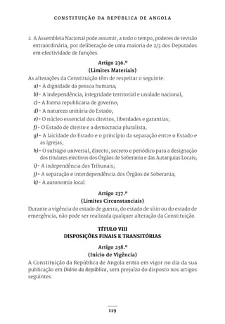 C O N S T I T U I Ç Ã O D A R E P Ú B L I C A D E A N G O L A
119
2. A Assembleia Nacional pode assumir, a todo o tempo, poderes de revisão
extraordinária, por deliberação de uma maioria de 2/3 dos Deputados
em efectividade de funções.
Artigo 236.º
(Limites Materiais)
As alterações da Constituição têm de respeitar o seguinte:
a)- A dignidade da pessoa humana;
b)- A independência, integridade territorial e unidade nacional;
c)- A forma republicana de governo;
d)- A natureza unitária do Estado;
e)- O núcleo essencial dos direitos, liberdades e garantias;
f)- O Estado de direito e a democracia pluralista;
g)- A laicidade do Estado e o princípio da separação entre o Estado e
as igrejas;
h)- O sufrágio universal, directo, secreto e periódico para a designação
dos titulares electivos dos Órgãos de Soberania e das Autarquias Locais;
i)- A independência dos Tribunais;
j)- A separação e interdependência dos Órgãos de Soberania;
k)- A autonomia local.
Artigo 237.º
(Limites Circunstanciais)
Durante a vigência do estado de guerra, do estado de sítio ou do estado de
emergência, não pode ser realizada qualquer alteração da Constituição.
TÍTULO VIII
DISPOSIÇÕES FINAIS E TRANSITÓRIAS
Artigo 238.º
(Início de Vigência)
A Constituição da República de Angola entra em vigor no dia da sua
publicação em Diário da República, sem prejuízo do disposto nos artigos
seguintes.
 