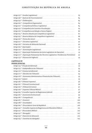 C O N S T I T U I Ç Ã O D A R E P Ú B L I C A D E A N G O L A
12
Artigo 157.º (Sessões Legislativas). . . . . . . . . . . . . . . . . . . . . . . . . . . . . . . . . . . . . . . . . . . . . . . . . . . . . . . . . . . . . 83
Artigo 158.º (Quórum de Funcionamento). . . . . . . . . . . . . . . . . . . . . . . . . . . . . . . . . . . . . . . . . . . . . . . . . . . . . 84
Artigo 159.º (Deliberações). . . . . . . . . . . . . . . . . . . . . . . . . . . . . . . . . . . . . . . . . . . . . . . . . . . . . . . . . . . . . . . . . . . . . 84
Artigo 160.º (Competência Organizativa). . . . . . . . . . . . . . . . . . . . . . . . . . . . . . . . . . . . . . . . . . . . . . . . . . . . . . 84
Artigo 161.º (Competência Política e Legislativa). . . . . . . . . . . . . . . . . . . . . . . . . . . . . . . . . . . . . . . . . . . . . . 84
Artigo 162.º (Competência de Controlo e Fiscalização). . . . . . . . . . . . . . . . . . . . . . . . . . . . . . . . . . . . . . . . 85
Artigo 163.º (Competência em Relação a Outros Órgãos). . . . . . . . . . . . . . . . . . . . . . . . . . . . . . . . . . . . . . 86
Artigo 164.º (Reserva Absoluta de Competência Legislativa). . . . . . . . . . . . . . . . . . . . . . . . . . . . . . . . . 87
Artigo 165.º (Reserva Relativa de Competência Legislativa). . . . . . . . . . . . . . . . . . . . . . . . . . . . . . . . . . 88
Artigo 166.º (Forma dos Actos). . . . . . . . . . . . . . . . . . . . . . . . . . . . . . . . . . . . . . . . . . . . . . . . . . . . . . . . . . . . . . . . . 89
Artigo 167.º (Iniciativa Legislativa). . . . . . . . . . . . . . . . . . . . . . . . . . . . . . . . . . . . . . . . . . . . . . . . . . . . . . . . . . . . 90
Artigo 168.º (Iniciativa de Referendo Nacional). . . . . . . . . . . . . . . . . . . . . . . . . . . . . . . . . . . . . . . . . . . . . . . 90
Artigo 169.º (Aprovação). . . . . . . . . . . . . . . . . . . . . . . . . . . . . . . . . . . . . . . . . . . . . . . . . . . . . . . . . . . . . . . . . . . . . . . . 91
Artigo 170.º (Autorizações Legislativas). . . . . . . . . . . . . . . . . . . . . . . . . . . . . . . . . . . . . . . . . . . . . . . . . . . . . . . 91
Artigo 171.º (Apreciação Parlamentar dos Actos Legislativos do Executivo). . . . . . . . . . . . . . . . . . 91
Artigo 172.º (Apreciação Parlamentar dos Decretos Legislativos Presidenciais Provisórios) 92
Artigo 173.º (Processo de Urgência). . . . . . . . . . . . . . . . . . . . . . . . . . . . . . . . . . . . . . . . . . . . . . . . . . . . . . . . . . . . 93
CAPÍTULO IV
PODER JUDICIAL. . . . . . . . . . . . . . . . . . . . . . . . . . . . . . . . . . . . . . . . . . . . . . . . . . . . . . . . . . . . . . . . . . . . . . . . . . . . . . . . 93
Artigo 174.º (Função Jurisdicional). . . . . . . . . . . . . . . . . . . . . . . . . . . . . . . . . . . . . . . . . . . . . . . . . . . . . . . . . . . . . 93
Artigo 175.º (Independência dos Tribunais) . . . . . . . . . . . . . . . . . . . . . . . . . . . . . . . . . . . . . . . . . . . . . . . . . . . 94
Artigo 176.º (Sistema Jurisdicional). . . . . . . . . . . . . . . . . . . . . . . . . . . . . . . . . . . . . . . . . . . . . . . . . . . . . . . . . . . . 94
Artigo 177.º (Decisões dos Tribunais). . . . . . . . . . . . . . . . . . . . . . . . . . . . . . . . . . . . . . . . . . . . . . . . . . . . . . . . . . 94
Artigo 178.º (Autonomia Administrativa e Financeira dos Tribunais). . . . . . . . . . . . . . . . . . . . . . . . 95
Artigo 179.º (Juízes). . . . . . . . . . . . . . . . . . . . . . . . . . . . . . . . . . . . . . . . . . . . . . . . . . . . . . . . . . . . . . . . . . . . . . . . . . . . . 95
Artigo 180.º (Tribunal Supremo). . . . . . . . . . . . . . . . . . . . . . . . . . . . . . . . . . . . . . . . . . . . . . . . . . . . . . . . . . . . . . . . 96
Artigo 181.º (Tribunal Constitucional). . . . . . . . . . . . . . . . . . . . . . . . . . . . . . . . . . . . . . . . . . . . . . . . . . . . . . . . . 96
Artigo 182.º (Tribunal de Contas). . . . . . . . . . . . . . . . . . . . . . . . . . . . . . . . . . . . . . . . . . . . . . . . . . . . . . . . . . . . . . 97
Artigo 183.º (Supremo Tribunal Militar). . . . . . . . . . . . . . . . . . . . . . . . . . . . . . . . . . . . . . . . . . . . . . . . . . . . . . . 97
Artigo 184.º (Conselho Superior da Magistratura Judicial). . . . . . . . . . . . . . . . . . . . . . . . . . . . . . . . . . . . . 98
Artigo 185.º (Autonomia Institucional). . . . . . . . . . . . . . . . . . . . . . . . . . . . . . . . . . . . . . . . . . . . . . . . . . . . . . . . 99
Artigo 186.º (Competência) . . . . . . . . . . . . . . . . . . . . . . . . . . . . . . . . . . . . . . . . . . . . . . . . . . . . . . . . . . . . . . . . . . . . 99
Artigo 187.º (Estatuto). . . . . . . . . . . . . . . . . . . . . . . . . . . . . . . . . . . . . . . . . . . . . . . . . . . . . . . . . . . . . . . . . . . . . . . . . . 100
Artigo 188.º (Imunidades). . . . . . . . . . . . . . . . . . . . . . . . . . . . . . . . . . . . . . . . . . . . . . . . . . . . . . . . . . . . . . . . . . . . . . 100
Artigo 189.º (Procuradoria-Geral da República). . . . . . . . . . . . . . . . . . . . . . . . . . . . . . . . . . . . . . . . . . . . . . . 100
Artigo 190.º (Conselho Superior da Magistratura do Ministério Público). . . . . . . . . . . . . . . . . . . . . 101
Artigo 191.º (Procuradoria Militar). . . . . . . . . . . . . . . . . . . . . . . . . . . . . . . . . . . . . . . . . . . . . . . . . . . . . . . . . . . . . 102
Artigo 192.º [Revogado] . . . . . . . . . . . . . . . . . . . . . . . . . . . . . . . . . . . . . . . . . . . . . . . . . . . . . . . . . . . . . . . . . . . . . . . . 102
Artigo 193.º (Exercício da Advocacia) . . . . . . . . . . . . . . . . . . . . . . . . . . . . . . . . . . . . . . . . . . . . . . . . . . . . . . . . . . 102
Artigo 194.º (Garantias do Advogado). . . . . . . . . . . . . . . . . . . . . . . . . . . . . . . . . . . . . . . . . . . . . . . . . . . . . . . . . . 102
 