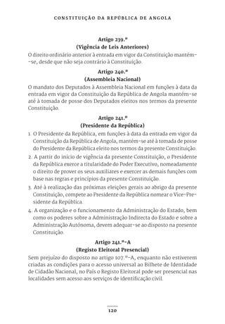 C O N S T I T U I Ç Ã O D A R E P Ú B L I C A D E A N G O L A
120
Artigo 239.º
(Vigência de Leis Anteriores)
O direito ordinário anterior à entrada em vigor da Constituição mantém-
-se, desde que não seja contrário à Constituição.
Artigo 240.º
(Assembleia Nacional)
O mandato dos Deputados à Assembleia Nacional em funções à data da
entrada em vigor da Constituição da República de Angola mantém-se
até à tomada de posse dos Deputados eleitos nos termos da presente
Constituição.
Artigo 241.º
(Presidente da República)
1. O Presidente da República, em funções à data da entrada em vigor da
Constituição da República de Angola, mantém-se até à tomada de posse
do Presidente da República eleito nos termos da presente Constituição.
2. A partir do início de vigência da presente Constituição, o Presidente
da República exerce a titularidade do Poder Executivo, nomeadamente
o direito de prover os seus auxiliares e exercer as demais funções com
base nas regras e princípios da presente Constituição.
3. Até à realização das próximas eleições gerais ao abrigo da presente
Constituição, compete ao Presidente da República nomear o Vice-Pre-
sidente da República.
4. A organização e o funcionamento da Administração do Estado, bem
como os poderes sobre a Administração Indirecta do Estado e sobre a
Administração Autónoma, devem adequar-se ao disposto na presente
Constituição.
Artigo 241.º-A
(Registo Eleitoral Presencial)
Sem prejuízo do disposto no artigo 107.º-A, enquanto não estiverem
criadas as condições para o acesso universal ao Bilhete de Identidade
de Cidadão Nacional, no País o Registo Eleitoral pode ser presencial nas
localidades sem acesso aos serviços de identificação civil.
 