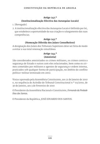 C O N S T I T U I Ç Ã O D A R E P Ú B L I C A D E A N G O L A
121
Artigo 242.º
(Institucionalização Efectiva das Autarquias Locais)
1. [Revogado].
2. A institucionalização efectiva das Autarquias Locais é definida por lei,
que estabelece a oportunidade da sua criação e o alargamento das suas
competências.
Artigo 243.º
(Nomeação Diferida dos Juízes Conselheiros)
A designação dos Juízes dos Tribunais Superiores deve ser feita de modo
a evitar a sua total renovação simultânea.
Artigo 244.º
(Amnistia)
São considerados amnistiados os crimes militares, os crimes contra a
segurança de Estado e outros com eles relacionados, bem como os cri-
mes cometidos por militares e agentes de segurança e ordem interna,
praticados sob qualquer forma de participação, no âmbito do conflito
político-militar terminado em 2002.
Vista e aprovada pela Assembleia Constituinte, aos 21 de Janeiro de 2010
e, na sequência do Acórdão do Tribunal Constitucional n.º 111/2010, de
30 de Janeiro, aos 3 de Fevereiro de 2010.
O Presidente da Assembleia Nacional e Constituinte, Fernando da Piedade
Dias dos Santos.
O Presidente da República, JOSÉ EDUARDO DOS SANTOS.
 