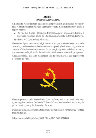 C O N S T I T U I Ç Ã O D A R E P Ú B L I C A D E A N G O L A
122
ANEXO I
BANDEIRA NACIONAL
A Bandeira Nacional tem duas cores dispostas em duas faixas horizon-
tais. A faixa superior é de cor vermelho-rubra e a inferior de cor preta e
representam:
a)- Vermelho-Rubra - O sangue derramado pelos angolanos durante a
opressão colonial, a luta de libertação nacional e a defesa da Pátria;
b)- Preta - O Continente Africano.
No centro, figura uma composição constituída por uma secção de uma roda
dentada, símbolo dos trabalhadores e da produção industrial, por uma
catana, símbolo dos camponeses, da produção agrícola e da luta armada,
e por uma estrela, símbolo da solidariedade internacional e do progresso.
A roda dentada, a catana e a estrela são de cor amarela, que representa
a riqueza do País.
Vista e aprovada pela Assembleia Constituinte, aos 21 de Janeiro de 2010
e, na sequência do Acórdão do Tribunal Constitucional n.º 111/2010, de
30 de Janeiro, aos 3 de Fevereiro de 2010.
O Presidente da Assembleia Nacional e Constituinte, Fernando da Piedade
Dias dos Santos.
O Presidente da República, JOSÉ EDUARDO DOS SANTOS.
 