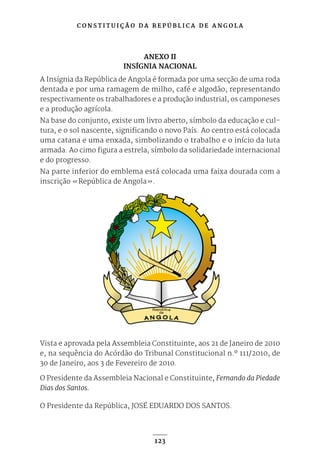 C O N S T I T U I Ç Ã O D A R E P Ú B L I C A D E A N G O L A
123
ANEXO II
INSÍGNIA NACIONAL
A Insígnia da República de Angola é formada por uma secção de uma roda
dentada e por uma ramagem de milho, café e algodão, representando
respectivamente os trabalhadores e a produção industrial, os camponeses
e a produção agrícola.
Na base do conjunto, existe um livro aberto, símbolo da educação e cul-
tura, e o sol nascente, significando o novo País. Ao centro está colocada
uma catana e uma enxada, simbolizando o trabalho e o início da luta
armada. Ao cimo figura a estrela, símbolo da solidariedade internacional
e do progresso.
Na parte inferior do emblema está colocada uma faixa dourada com a
inscrição «República de Angola».
Vista e aprovada pela Assembleia Constituinte, aos 21 de Janeiro de 2010
e, na sequência do Acórdão do Tribunal Constitucional n.º 111/2010, de
30 de Janeiro, aos 3 de Fevereiro de 2010.
O Presidente da Assembleia Nacional e Constituinte, Fernando da Piedade
Dias dos Santos.
O Presidente da República, JOSÉ EDUARDO DOS SANTOS.
 
