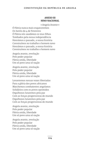 C O N S T I T U I Ç Ã O D A R E P Ú B L I C A D E A N G O L A
124
ANEXO III
HINO NACIONAL
«Angola Avante»
Ó Pátria nunca mais esqueceremos
Os heróis do 4 de Fevereiro
Ó Pátria nós saudámos os teus filhos
Tombados pela nossa independência
Honrámos o passado, a nossa história
Construímos no trabalho o homem novo
Honrámos o passado, a nossa história
Construímos no trabalho o homem novo
Angola avante, revolução
Pelo poder popular
Pátria unida, liberdade
Um só povo uma só nação
Angola avante, revolução
Pelo poder popular
Pátria unida, liberdade
Um só povo uma só nação
Levantemos nossas vozes libertadas
Para a glória dos povos africanos
Marchemos combatentes angolanos
Solidários com os povos oprimidos
Orgulhosos lutaremos pela paz
Com as forças progressistas do mundo
Orgulhosos lutaremos pela paz
Com as forças progressistas do mundo
Angola avante, revolução
Pelo poder popular
Pátria unida, liberdade
Um só povo uma só nação
Angola avante, revolução
Pelo poder popular
Pátria unida, liberdade
Um só povo uma só nação
 