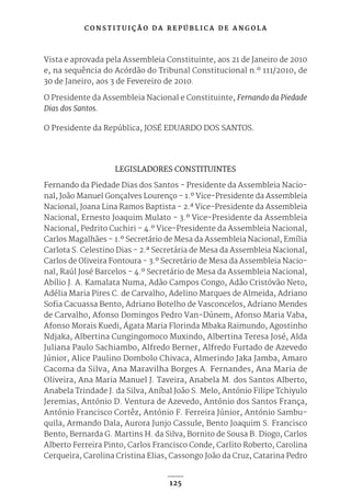 C O N S T I T U I Ç Ã O D A R E P Ú B L I C A D E A N G O L A
125
Vista e aprovada pela Assembleia Constituinte, aos 21 de Janeiro de 2010
e, na sequência do Acórdão do Tribunal Constitucional n.º 111/2010, de
30 de Janeiro, aos 3 de Fevereiro de 2010.
O Presidente da Assembleia Nacional e Constituinte, Fernando da Piedade
Dias dos Santos.
O Presidente da República, JOSÉ EDUARDO DOS SANTOS.
LEGISLADORES CONSTITUINTES
Fernando da Piedade Dias dos Santos - Presidente da Assembleia Nacio-
nal, João Manuel Gonçalves Lourenço - 1.º Vice-Presidente da Assembleia
Nacional, Joana Lina Ramos Baptista - 2.ª Vice-Presidente da Assembleia
Nacional, Ernesto Joaquim Mulato - 3.º Vice-Presidente da Assembleia
Nacional, Pedrito Cuchiri - 4.º Vice-Presidente da Assembleia Nacional,
Carlos Magalhães - 1.º Secretário de Mesa da Assembleia Nacional, Emília
Carlota S. Celestino Dias - 2.ª Secretária de Mesa da Assembleia Nacional,
Carlos de Oliveira Fontoura - 3.º Secretário de Mesa da Assembleia Nacio-
nal, Raúl José Barcelos - 4.º Secretário de Mesa da Assembleia Nacional,
Abílio J. A. Kamalata Numa, Adão Campos Congo, Adão Cristóvão Neto,
Adélia Maria Pires C. de Carvalho, Adelino Marques de Almeida, Adriano
Sofia Cacuassa Bento, Adriano Botelho de Vasconcelos, Adriano Mendes
de Carvalho, Afonso Domingos Pedro Van-Dúnem, Afonso Maria Vaba,
Afonso Morais Kuedi, Ágata Maria Florinda Mbaka Raimundo, Agostinho
Ndjaka, Albertina Cungingomoco Muxindo, Albertina Teresa José, Alda
Juliana Paulo Sachiambo, Alfredo Berner, Alfredo Furtado de Azevedo
Júnior, Alice Paulino Dombolo Chivaca, Almerindo Jaka Jamba, Amaro
Cacoma da Silva, Ana Maravilha Borges A. Fernandes, Ana Maria de
Oliveira, Ana Maria Manuel J. Taveira, Anabela M. dos Santos Alberto,
Anabela Trindade J. da Silva, Aníbal João S. Melo, António Filipe Tchiyulo
Jeremias, António D. Ventura de Azevedo, António dos Santos França,
António Francisco Cortêz, António F. Ferreira Júnior, António Sambu-
quila, Armando Dala, Aurora Junjo Cassule, Bento Joaquim S. Francisco
Bento, Bernarda G. Martins H. da Silva, Bornito de Sousa B. Diogo, Carlos
Alberto Ferreira Pinto, Carlos Francisco Conde, Carlito Roberto, Carolina
Cerqueira, Carolina Cristina Elias, Cassongo João da Cruz, Catarina Pedro
 
