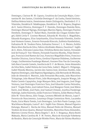 C O N S T I T U I Ç Ã O D A R E P Ú B L I C A D E A N G O L A
126
Domingos, Clarisse M. M. Caputu, Cesaltina da Conceição Major, Cons-
tantino M. dos Santos, Cristóvão Domingos F. da Cunha, Daniel António,
Delfina Helena Inácio, Demóstenes Amós Chilingutila, Deolinda O. P. S.
Vilarinho, Desidéria H. Ndakhupapo, Desidério G. M. K. Wapota, Diogénes
do E. Santo Oliveira, Domingas P. F. Damião, Domingos Damião Neto,
Domingos Manuel Nginga, Domingos Martins Ngola, Domingos Paulino
Dembele, Domingos V. Rafael Mate, Dumilde das Chagas Simões Ran-
gel, Edith Livila V. Lissimo Manuel, Eduarda M. Nicolau S. Magalhães,
Eduardo Kuangana, Elias Satyohamba, Elisa Fernanda Vihemba, Emílio
José Homem Gomes, Ernesto Fernando Kiteculo, Eufémia Hambeleleni,
Eufrazina M. M. Teodoro Paiva, Eufrazina Teresa C. L. G. Maiato, Eulália
Maria Alves Rocha da Silva, Fabrice Alcebíades Maieco, Faustina F. Inglês
de A. Alves, Feliciano Lizana Ozar, Felisbina Bento dos Santos, Fernando
José de França D. Van-Dúnem, Fernando Faustino Muteka, Filipe Domin-
gos, Francisco José Ramos da Cruz, Francisco Magalhães Paiva, Francisco
Sozinho Chiuissa, Garcia Vieira, Gerdina Ulipamue Didalewa, Guilherme
Cango, Guilhermina Fundanga Manuel, Gustavo Dias Vaz da Conceição,
Inês Baca Cassule Camele, Inocência de D. F. de Morais, Irene Alexandra
da Silva Neto, Isabel Helena da Costa Dala, Isabel J. Miguel S. Peliganga,
Isabel Nlandu Morena, Jacinto dos Santos José, Jeremias Dumbo, João
Baptista Domingos, João Baptista Ngandagina, João Bernardo de Miranda,
João de Almeida A. Martins, João Fernando Mucanda, João Marcelino
Tchiypinge, João Manuel Pinto, João Muatonguela, Joaquim Wanga, Job
Pedro Castelo Capapinha, Jorge Marques Bela, José Augusto, José Diogo
Ventura, José Domingos Francisco Tuta, José Eduardo Carmo Nelumba,
José F. Tingão Pedro, José Gabriel Paiva, José Mangovo Tomé, José Mário
Katiti, José Miúdo, José Pami, José Samuel Chiwale, Josefina Pandeinge
Haleinge, Judite Kaiovola, Julião Francisco Teixeira, Julião Mateus Paulo,
Júlio M. Vieira Bessa, Júlio Tungu, Leonora Mbimbi de Morais, Lopo F.
Ferreira do Nascimento, Lourenço Diogo Contreiras Neto, Lucamba
Paulo, Lúcia Maria Tomás, Luís Domingos, Luís Reis Paulo Cuanga, Luís
Wachihassa Maiajala, Luzia P. de S. Inglês Van-Dúnem, Manuel Figueira
Kalunga, Manuel L. Rocha da Silva, Manuel Pedro de Oliveira, Manuel
Teodoro de Jesus Quarta, Manuel Saviemba, Marcelina Huna Alexandre,
Mártires Correia Víctor, Maria Ângela T. de A. S. Bragança, Maria Buitti
Makuala, Maria Carolina M. F. M. Fortes, Maria de Assunção Vahekeny
do Rosário, Maria da Conceição Wimbo Pinto, Maria de Fátima Munhica
 
