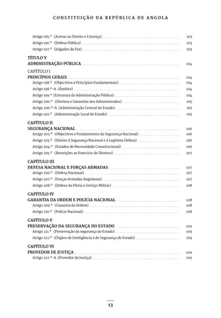 C O N S T I T U I Ç Ã O D A R E P Ú B L I C A D E A N G O L A
13
Artigo 195.º (Acesso ao Direito e à Justiça). . . . . . . . . . . . . . . . . . . . . . . . . . . . . . . . . . . . . . . . . . . . . . . . . . . . . 103
Artigo 196.º (Defesa Pública). . . . . . . . . . . . . . . . . . . . . . . . . . . . . . . . . . . . . . . . . . . . . . . . . . . . . . . . . . . . . . . . . . . 103
Artigo 197.º (Julgados de Paz). . . . . . . . . . . . . . . . . . . . . . . . . . . . . . . . . . . . . . . . . . . . . . . . . . . . . . . . . . . . . . . . . . 103
TÍTULO V
ADMINISTRAÇÃO PÚBLICA. . . . . . . . . . . . . . . . . . . . . . . . . . . . . . . . . . . . . . . . . . . . . . . . . . . . . . . . . . . . . . . . . . . 104
CAPÍTULO I
PRINCÍPIOS GERAIS. . . . . . . . . . . . . . . . . . . . . . . . . . . . . . . . . . . . . . . . . . . . . . . . . . . . . . . . . . . . . . . . . . . . . . . . . . . . 104
Artigo 198.º (Objectivos e Princípios Fundamentais). . . . . . . . . . . . . . . . . . . . . . . . . . . . . . . . . . . . . . . . . . 104
Artigo 198.º-A (Âmbito). . . . . . . . . . . . . . . . . . . . . . . . . . . . . . . . . . . . . . . . . . . . . . . . . . . . . . . . . . . . . . . . . . . . . . . . 104
Artigo 199.º (Estrutura da Administração Pública). . . . . . . . . . . . . . . . . . . . . . . . . . . . . . . . . . . . . . . . . . . . . 104
Artigo 200.º (Direitos e Garantias dos Administrados) . . . . . . . . . . . . . . . . . . . . . . . . . . . . . . . . . . . . . . . 105
Artigo 200.º-A (Administração Central do Estado). . . . . . . . . . . . . . . . . . . . . . . . . . . . . . . . . . . . . . . . . . . . 105
Artigo 201.º (Administração Local do Estado). . . . . . . . . . . . . . . . . . . . . . . . . . . . . . . . . . . . . . . . . . . . . . . . . 105
CAPÍTULO II
SEGURANÇA NACIONAL . . . . . . . . . . . . . . . . . . . . . . . . . . . . . . . . . . . . . . . . . . . . . . . . . . . . . . . . . . . . . . . . . . . . . . 106
Artigo 202.º (Objectivos e Fundamentos da Segurança Nacional). . . . . . . . . . . . . . . . . . . . . . . . . . . . 106
Artigo 203.º (Direito à Segurança Nacional e à Legítima Defesa). . . . . . . . . . . . . . . . . . . . . . . . . . . . . 106
Artigo 204.º (Estados de Necessidade Constitucional). . . . . . . . . . . . . . . . . . . . . . . . . . . . . . . . . . . . . . . . 106
Artigo 205.º (Restrições ao Exercício de Direitos). . . . . . . . . . . . . . . . . . . . . . . . . . . . . . . . . . . . . . . . . . . . . 107
CAPÍTULO III
DEFESA NACIONAL E FORÇAS ARMADAS . . . . . . . . . . . . . . . . . . . . . . . . . . . . . . . . . . . . . . . . . . . . . . . . 107
Artigo 206.º (Defesa Nacional). . . . . . . . . . . . . . . . . . . . . . . . . . . . . . . . . . . . . . . . . . . . . . . . . . . . . . . . . . . . . . . . . 107
Artigo 207.º (Forças Armadas Angolanas). . . . . . . . . . . . . . . . . . . . . . . . . . . . . . . . . . . . . . . . . . . . . . . . . . . . . 107
Artigo 208.º (Defesa da Pátria e Serviço Militar) . . . . . . . . . . . . . . . . . . . . . . . . . . . . . . . . . . . . . . . . . . . . . . 108
CAPÍTULO IV
GARANTIA DA ORDEM E POLÍCIA NACIONAL . . . . . . . . . . . . . . . . . . . . . . . . . . . . . . . . . . . . . . . . . . . 108
Artigo 209.º (Garantia da Ordem). . . . . . . . . . . . . . . . . . . . . . . . . . . . . . . . . . . . . . . . . . . . . . . . . . . . . . . . . . . . . . 108
Artigo 210.º (Polícia Nacional). . . . . . . . . . . . . . . . . . . . . . . . . . . . . . . . . . . . . . . . . . . . . . . . . . . . . . . . . . . . . . . . . 108
CAPÍTULO V
PRESERVAÇÃO DA SEGURANÇA DO ESTADO. . . . . . . . . . . . . . . . . . . . . . . . . . . . . . . . . . . . . . . . . . . . 109
Artigo 211.º (Preservação da segurança do Estado). . . . . . . . . . . . . . . . . . . . . . . . . . . . . . . . . . . . . . . . . . . . 109
Artigo 212.º (Órgãos de Inteligência e de Segurança do Estado) . . . . . . . . . . . . . . . . . . . . . . . . . . . . . . 109
CAPÍTULO VI
PROVEDOR DE JUSTIÇA. . . . . . . . . . . . . . . . . . . . . . . . . . . . . . . . . . . . . . . . . . . . . . . . . . . . . . . . . . . . . . . . . . . . . . . . 109
Artigo 212.º-A (Provedor de Justiça). . . . . . . . . . . . . . . . . . . . . . . . . . . . . . . . . . . . . . . . . . . . . . . . . . . . . . . . . . . . 109
 