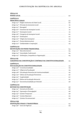 C O N S T I T U I Ç Ã O D A R E P Ú B L I C A D E A N G O L A
14
TÍTULO VI
PODER LOCAL. . . . . . . . . . . . . . . . . . . . . . . . . . . . . . . . . . . . . . . . . . . . . . . . . . . . . . . . . . . . . . . . . . . . . . . . . . . . . . . . . . . . 110
CAPÍTULO I
PRINCÍPIOS GERAIS. . . . . . . . . . . . . . . . . . . . . . . . . . . . . . . . . . . . . . . . . . . . . . . . . . . . . . . . . . . . . . . . . . . . . . . . . . . . 110
Artigo 213.º (Órgãos Autónomos do Poder Local). . . . . . . . . . . . . . . . . . . . . . . . . . . . . . . . . . . . . . . . . . . . . . 110
Artigo 214.º (Princípio da Autonomia Local). . . . . . . . . . . . . . . . . . . . . . . . . . . . . . . . . . . . . . . . . . . . . . . . . . . 111
Artigo 215.º [Revogado] . . . . . . . . . . . . . . . . . . . . . . . . . . . . . . . . . . . . . . . . . . . . . . . . . . . . . . . . . . . . . . . . . . . . . . . . 111
Artigo 216.º (Garantias das Autarquias Locais). . . . . . . . . . . . . . . . . . . . . . . . . . . . . . . . . . . . . . . . . . . . . . . . 111
Artigo 217.º (Autarquias Locais). . . . . . . . . . . . . . . . . . . . . . . . . . . . . . . . . . . . . . . . . . . . . . . . . . . . . . . . . . . . . . . . 111
Artigo 218.º (Categorias de Autarquias Locais). . . . . . . . . . . . . . . . . . . . . . . . . . . . . . . . . . . . . . . . . . . . . . . . 112
Artigo 219.º (Atribuições) . . . . . . . . . . . . . . . . . . . . . . . . . . . . . . . . . . . . . . . . . . . . . . . . . . . . . . . . . . . . . . . . . . . . . . 112
Artigo 220.º (Órgãos das Autarquias). . . . . . . . . . . . . . . . . . . . . . . . . . . . . . . . . . . . . . . . . . . . . . . . . . . . . . . . . . 113
Artigo 221.º (Tutela Administrativa). . . . . . . . . . . . . . . . . . . . . . . . . . . . . . . . . . . . . . . . . . . . . . . . . . . . . . . . . . . 113
Artigo 222.º (Solidariedade e Cooperação). . . . . . . . . . . . . . . . . . . . . . . . . . . . . . . . . . . . . . . . . . . . . . . . . . . . . 113
CAPÍTULO II
INSTITUIÇÕES DO PODER TRADICIONAL. . . . . . . . . . . . . . . . . . . . . . . . . . . . . . . . . . . . . . . . . . . . . . . . . 114
Artigo 223.º (Reconhecimento). . . . . . . . . . . . . . . . . . . . . . . . . . . . . . . . . . . . . . . . . . . . . . . . . . . . . . . . . . . . . . . . 114
Artigo 224.º (Autoridades Tradicionais) . . . . . . . . . . . . . . . . . . . . . . . . . . . . . . . . . . . . . . . . . . . . . . . . . . . . . . . 114
Artigo 225.º (Atribuições, Competência e Organização). . . . . . . . . . . . . . . . . . . . . . . . . . . . . . . . . . . . . . . 114
TÍTULO VII
GARANTIAS DA CONSTITUIÇÃO E CONTROLO DA CONSTITUCIONALIDADE. . . . 115
CAPÍTULO I
FISCALIZAÇÃO DA CONSTITUCIONALIDADE. . . . . . . . . . . . . . . . . . . . . . . . . . . . . . . . . . . . . . . . . . . . 115
Artigo 226.º (Constitucionalidade). . . . . . . . . . . . . . . . . . . . . . . . . . . . . . . . . . . . . . . . . . . . . . . . . . . . . . . . . . . . . 115
Artigo 227.º (Objecto da Fiscalização) . . . . . . . . . . . . . . . . . . . . . . . . . . . . . . . . . . . . . . . . . . . . . . . . . . . . . . . . . 115
Artigo 228.º (Fiscalização Preventiva da Constitucionalidade) . . . . . . . . . . . . . . . . . . . . . . . . . . . . . . . 115
Artigo 229.º (Efeitos da Fiscalização Preventiva). . . . . . . . . . . . . . . . . . . . . . . . . . . . . . . . . . . . . . . . . . . . . . 116
Artigo 230.º (Legitimidade). . . . . . . . . . . . . . . . . . . . . . . . . . . . . . . . . . . . . . . . . . . . . . . . . . . . . . . . . . . . . . . . . . . . 117
Artigo 231.º (Efeitos da Fiscalização Abstracta). . . . . . . . . . . . . . . . . . . . . . . . . . . . . . . . . . . . . . . . . . . . . . . . 117
Artigo 232.º (Inconstitucionalidade por Omissão) . . . . . . . . . . . . . . . . . . . . . . . . . . . . . . . . . . . . . . . . . . . . 118
CAPÍTULO II
REVISÃO DA CONSTITUIÇÃO. . . . . . . . . . . . . . . . . . . . . . . . . . . . . . . . . . . . . . . . . . . . . . . . . . . . . . . . . . . . . . . . . 118
Artigo 233.º (Iniciativa de Revisão). . . . . . . . . . . . . . . . . . . . . . . . . . . . . . . . . . . . . . . . . . . . . . . . . . . . . . . . . . . . 118
Artigo 234.º (Aprovação e Promulgação). . . . . . . . . . . . . . . . . . . . . . . . . . . . . . . . . . . . . . . . . . . . . . . . . . . . . . 118
Artigo 235.º (Limites Temporais) . . . . . . . . . . . . . . . . . . . . . . . . . . . . . . . . . . . . . . . . . . . . . . . . . . . . . . . . . . . . . . 118
Artigo 236.º (Limites Materiais). . . . . . . . . . . . . . . . . . . . . . . . . . . . . . . . . . . . . . . . . . . . . . . . . . . . . . . . . . . . . . . . 119
Artigo 237.º (Limites Circunstanciais). . . . . . . . . . . . . . . . . . . . . . . . . . . . . . . . . . . . . . . . . . . . . . . . . . . . . . . . . 119
TÍTULO VIII
DISPOSIÇÕES FINAIS E TRANSITÓRIAS. . . . . . . . . . . . . . . . . . . . . . . . . . . . . . . . . . . . . . . . . . . . . . . . . . . 119
Artigo 238.º (Início de Vigência) . . . . . . . . . . . . . . . . . . . . . . . . . . . . . . . . . . . . . . . . . . . . . . . . . . . . . . . . . . . . . . . 119
 
