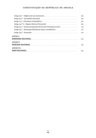 C O N S T I T U I Ç Ã O D A R E P Ú B L I C A D E A N G O L A
15
Artigo 239.º (Vigência de Leis Anteriores). . . . . . . . . . . . . . . . . . . . . . . . . . . . . . . . . . . . . . . . . . . . . . . . . . . . . 120
Artigo 240.º (Assembleia Nacional). . . . . . . . . . . . . . . . . . . . . . . . . . . . . . . . . . . . . . . . . . . . . . . . . . . . . . . . . . . . 120
Artigo 241.º (Presidente da República). . . . . . . . . . . . . . . . . . . . . . . . . . . . . . . . . . . . . . . . . . . . . . . . . . . . . . . . . 120
Artigo 241.º-A (Registo Eleitoral Presencial). . . . . . . . . . . . . . . . . . . . . . . . . . . . . . . . . . . . . . . . . . . . . . . . . . 120
Artigo 242.º (Institucionalização Efectiva das Autarquias Locais). . . . . . . . . . . . . . . . . . . . . . . . . . . . 121
Artigo 243.º (Nomeação Diferida dos Juízes Conselheiros) . . . . . . . . . . . . . . . . . . . . . . . . . . . . . . . . . . . 121
Artigo 244.º (Amnistia) . . . . . . . . . . . . . . . . . . . . . . . . . . . . . . . . . . . . . . . . . . . . . . . . . . . . . . . . . . . . . . . . . . . . . . . . 121
ANEXO I
BANDEIRA NACIONAL. . . . . . . . . . . . . . . . . . . . . . . . . . . . . . . . . . . . . . . . . . . . . . . . . . . . . . . . . . . . . . . . . . . . . . . . . 122
ANEXO II
INSÍGNIA NACIONAL. . . . . . . . . . . . . . . . . . . . . . . . . . . . . . . . . . . . . . . . . . . . . . . . . . . . . . . . . . . . . . . . . . . . . . . . . . . 123
ANEXO III
HINO NACIONAL. . . . . . . . . . . . . . . . . . . . . . . . . . . . . . . . . . . . . . . . . . . . . . . . . . . . . . . . . . . . . . . . . . . . . . . . . . . . . . . . 124
 