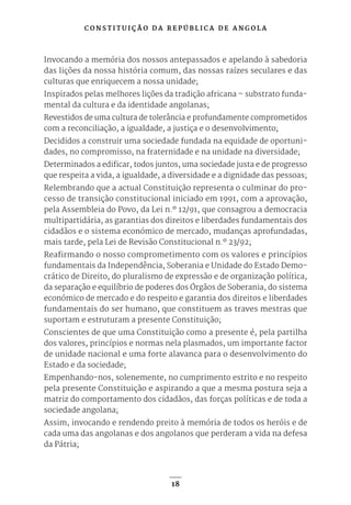 C O N S T I T U I Ç Ã O D A R E P Ú B L I C A D E A N G O L A
18
Invocando a memória dos nossos antepassados e apelando à sabedoria
das lições da nossa história comum, das nossas raízes seculares e das
culturas que enriquecem a nossa unidade;
Inspirados pelas melhores lições da tradição africana – substrato funda-
mental da cultura e da identidade angolanas;
Revestidos de uma cultura de tolerância e profundamente comprometidos
com a reconciliação, a igualdade, a justiça e o desenvolvimento;
Decididos a construir uma sociedade fundada na equidade de oportuni-
dades, no compromisso, na fraternidade e na unidade na diversidade;
Determinados a edificar, todos juntos, uma sociedade justa e de progresso
que respeita a vida, a igualdade, a diversidade e a dignidade das pessoas;
Relembrando que a actual Constituição representa o culminar do pro-
cesso de transição constitucional iniciado em 1991, com a aprovação,
pela Assembleia do Povo, da Lei n.º 12/91, que consagrou a democracia
multipartidária, as garantias dos direitos e liberdades fundamentais dos
cidadãos e o sistema económico de mercado, mudanças aprofundadas,
mais tarde, pela Lei de Revisão Constitucional n.º 23/92;
Reafirmando o nosso comprometimento com os valores e princípios
fundamentais da Independência, Soberania e Unidade do Estado Demo-
crático de Direito, do pluralismo de expressão e de organização política,
da separação e equilíbrio de poderes dos Órgãos de Soberania, do sistema
económico de mercado e do respeito e garantia dos direitos e liberdades
fundamentais do ser humano, que constituem as traves mestras que
suportam e estruturam a presente Constituição;
Conscientes de que uma Constituição como a presente é, pela partilha
dos valores, princípios e normas nela plasmados, um importante factor
de unidade nacional e uma forte alavanca para o desenvolvimento do
Estado e da sociedade;
Empenhando-nos, solenemente, no cumprimento estrito e no respeito
pela presente Constituição e aspirando a que a mesma postura seja a
matriz do comportamento dos cidadãos, das forças políticas e de toda a
sociedade angolana;
Assim, invocando e rendendo preito à memória de todos os heróis e de
cada uma das angolanas e dos angolanos que perderam a vida na defesa
da Pátria;
 