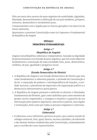 C O N S T I T U I Ç Ã O D A R E P Ú B L I C A D E A N G O L A
19
Fiéis aos mais altos anseios do povo angolano de estabilidade, dignidade,
liberdade, desenvolvimento e edificação de um país moderno, próspero,
inclusivo, democrático e socialmente justo;
Comprometidos com o legado para as futuras gerações e no exercício da
nossa soberania;
Aprovamos a presente Constituição como Lei Suprema e Fundamental
da República de Angola.
TÍTULO I
PRINCÍPIOS FUNDAMENTAIS
Artigo 1.º
(República de Angola)
Angola é uma República soberana e independente, baseada na dignidade
da pessoa humana e na vontade do povo angolano, que tem como objectivo
fundamental a construção de uma sociedade livre, justa, democrática,
solidária, de paz, igualdade e progresso social.
Artigo 2.º
(Estado Democrático de Direito)
1. A República de Angola é um Estado Democrático de Direito que tem
como fundamentos a soberania popular, o primado da Constituição e
da lei, a separação de poderes e interdependência de funções, a uni-
dade nacional, o pluralismo de expressão e de organização política e a
democracia representativa e participativa.
2. A República de Angola promove e defende os direitos e liberdades
fundamentais do Homem, quer como indivíduo quer como membro de
grupos sociais organizados, e assegura o respeito e a garantia da sua
efectivação pelos poderes legislativo, executivo e judicial, seus órgãos
e instituições, bem como por todas as pessoas singulares e colectivas.
Artigo 3.º
(Soberania)
1. A soberania, una e indivisível, pertence ao povo, que a exerce através do
sufrágio universal, livre, igual, directo, secreto e periódico, do referendo
e das demais formas estabelecidas pela Constituição, nomeadamente
para a escolha dos seus representantes.
 