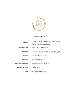 FICHA TÉCNICA
TÍTULO
CONSTITUIÇÃO DA REPÚBLICA DE ANGOLA
Edição Especial Actualizada
PROPRIEDADE Tribunal Constitucional
EDITORA Lexdata - Sistemas e Edições Jurídicas, Lda.
EDIÇÃO 1ª Edição Fevereiro 2022
TIRAGEM 300 Exemplares
EXECUÇÃO GRÁFICA Imprensa Nacional - E.P.
DEPÓSITO LEGAL 10664/2022
ISBN 978-989-8880-24-9
 