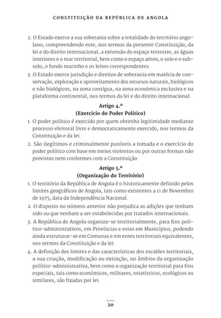 C O N S T I T U I Ç Ã O D A R E P Ú B L I C A D E A N G O L A
20
2. O Estado exerce a sua soberania sobre a totalidade do território ango-
lano, compreendendo este, nos termos da presente Constituição, da
lei e do direito internacional, a extensão do espaço terrestre, as águas
interiores e o mar territorial, bem como o espaço aéreo, o solo e o sub-
solo, o fundo marinho e os leitos correspondentes.
3. O Estado exerce jurisdição e direitos de soberania em matéria de con-
servação, exploração e aproveitamento dos recursos naturais, biológicos
e não biológicos, na zona contígua, na zona económica exclusiva e na
plataforma continental, nos termos da lei e do direito internacional.
Artigo 4.º
(Exercício do Poder Político)
1. O poder político é exercido por quem obtenha legitimidade mediante
processo eleitoral livre e democraticamente exercido, nos termos da
Constituição e da lei.
2. São ilegítimos e criminalmente puníveis a tomada e o exercício do
poder político com base em meios violentos ou por outras formas não
previstas nem conformes com a Constituição.
Artigo 5.º
(Organização do Território)
1. O território da República de Angola é o historicamente definido pelos
limites geográficos de Angola, tais como existentes a 11 de Novembro
de 1975, data da Independência Nacional.
2. O disposto no número anterior não prejudica as adições que tenham
sido ou que venham a ser estabelecidas por tratados internacionais.
3. A República de Angola organiza-se territorialmente, para fins polí-
tico-administrativos, em Províncias e estas em Municípios, podendo
ainda estruturar-se em Comunas e em entes territoriais equivalentes,
nos termos da Constituição e da lei.
4. A definição dos limites e das características dos escalões territoriais,
a sua criação, modificação ou extinção, no âmbito da organização
político-administrativa, bem como a organização territorial para fins
especiais, tais como económicos, militares, estatísticos, ecológicos ou
similares, são fixadas por lei.
 