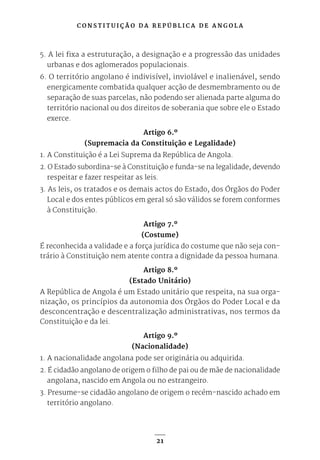 C O N S T I T U I Ç Ã O D A R E P Ú B L I C A D E A N G O L A
21
5. A lei fixa a estruturação, a designação e a progressão das unidades
urbanas e dos aglomerados populacionais.
6. O território angolano é indivisível, inviolável e inalienável, sendo
energicamente combatida qualquer acção de desmembramento ou de
separação de suas parcelas, não podendo ser alienada parte alguma do
território nacional ou dos direitos de soberania que sobre ele o Estado
exerce.
Artigo 6.º
(Supremacia da Constituição e Legalidade)
1. A Constituição é a Lei Suprema da República de Angola.
2. O Estado subordina-se à Constituição e funda-se na legalidade, devendo
respeitar e fazer respeitar as leis.
3. As leis, os tratados e os demais actos do Estado, dos Órgãos do Poder
Local e dos entes públicos em geral só são válidos se forem conformes
à Constituição.
Artigo 7.º
(Costume)
É reconhecida a validade e a força jurídica do costume que não seja con-
trário à Constituição nem atente contra a dignidade da pessoa humana.
Artigo 8.º
(Estado Unitário)
A República de Angola é um Estado unitário que respeita, na sua orga-
nização, os princípios da autonomia dos Órgãos do Poder Local e da
desconcentração e descentralização administrativas, nos termos da
Constituição e da lei.
Artigo 9.º
(Nacionalidade)
1. A nacionalidade angolana pode ser originária ou adquirida.
2. É cidadão angolano de origem o filho de pai ou de mãe de nacionalidade
angolana, nascido em Angola ou no estrangeiro.
3. Presume-se cidadão angolano de origem o recém-nascido achado em
território angolano.
 