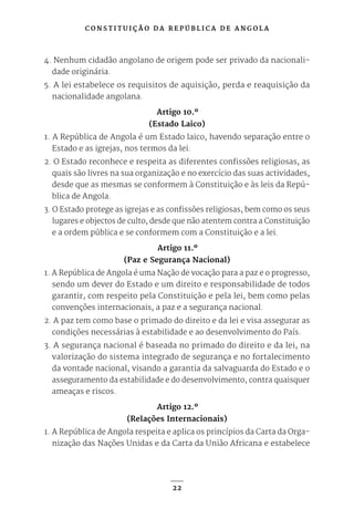 C O N S T I T U I Ç Ã O D A R E P Ú B L I C A D E A N G O L A
22
4. Nenhum cidadão angolano de origem pode ser privado da nacionali-
dade originária.
5. A lei estabelece os requisitos de aquisição, perda e reaquisição da
nacionalidade angolana.
Artigo 10.º
(Estado Laico)
1. A República de Angola é um Estado laico, havendo separação entre o
Estado e as igrejas, nos termos da lei.
2. O Estado reconhece e respeita as diferentes confissões religiosas, as
quais são livres na sua organização e no exercício das suas actividades,
desde que as mesmas se conformem à Constituição e às leis da Repú-
blica de Angola.
3. O Estado protege as igrejas e as confissões religiosas, bem como os seus
lugares e objectos de culto, desde que não atentem contra a Constituição
e a ordem pública e se conformem com a Constituição e a lei.
Artigo 11.º
(Paz e Segurança Nacional)
1. A República de Angola é uma Nação de vocação para a paz e o progresso,
sendo um dever do Estado e um direito e responsabilidade de todos
garantir, com respeito pela Constituição e pela lei, bem como pelas
convenções internacionais, a paz e a segurança nacional.
2. A paz tem como base o primado do direito e da lei e visa assegurar as
condições necessárias à estabilidade e ao desenvolvimento do País.
3. A segurança nacional é baseada no primado do direito e da lei, na
valorização do sistema integrado de segurança e no fortalecimento
da vontade nacional, visando a garantia da salvaguarda do Estado e o
asseguramento da estabilidade e do desenvolvimento, contra quaisquer
ameaças e riscos.
Artigo 12.º
(Relações Internacionais)
1. A República de Angola respeita e aplica os princípios da Carta da Orga-
nização das Nações Unidas e da Carta da União Africana e estabelece
 